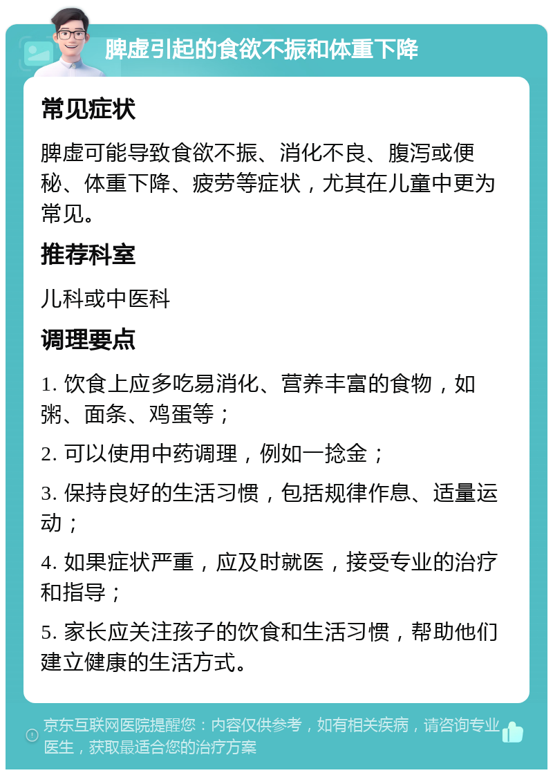 脾虚引起的食欲不振和体重下降 常见症状 脾虚可能导致食欲不振、消化不良、腹泻或便秘、体重下降、疲劳等症状，尤其在儿童中更为常见。 推荐科室 儿科或中医科 调理要点 1. 饮食上应多吃易消化、营养丰富的食物，如粥、面条、鸡蛋等； 2. 可以使用中药调理，例如一捻金； 3. 保持良好的生活习惯，包括规律作息、适量运动； 4. 如果症状严重，应及时就医，接受专业的治疗和指导； 5. 家长应关注孩子的饮食和生活习惯，帮助他们建立健康的生活方式。