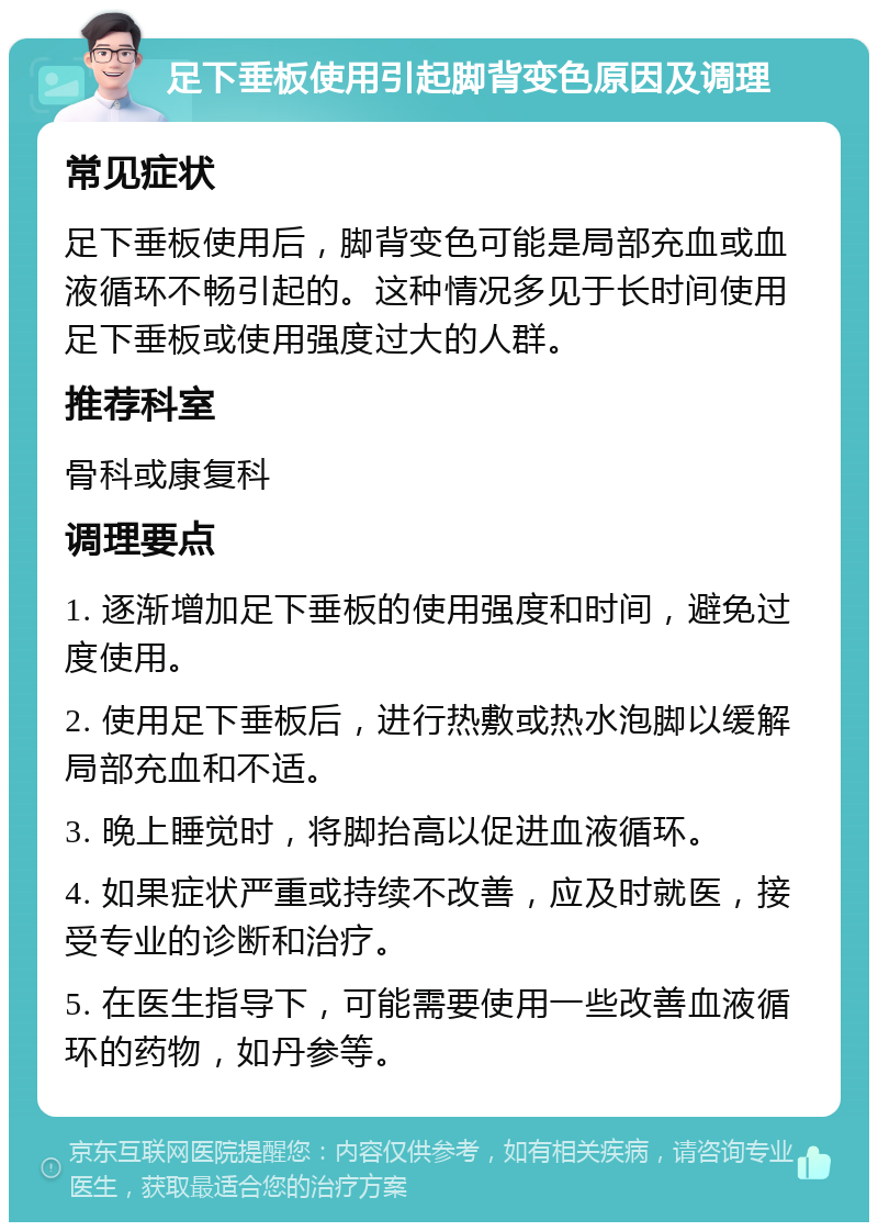 足下垂板使用引起脚背变色原因及调理 常见症状 足下垂板使用后，脚背变色可能是局部充血或血液循环不畅引起的。这种情况多见于长时间使用足下垂板或使用强度过大的人群。 推荐科室 骨科或康复科 调理要点 1. 逐渐增加足下垂板的使用强度和时间，避免过度使用。 2. 使用足下垂板后，进行热敷或热水泡脚以缓解局部充血和不适。 3. 晚上睡觉时，将脚抬高以促进血液循环。 4. 如果症状严重或持续不改善，应及时就医，接受专业的诊断和治疗。 5. 在医生指导下，可能需要使用一些改善血液循环的药物，如丹参等。