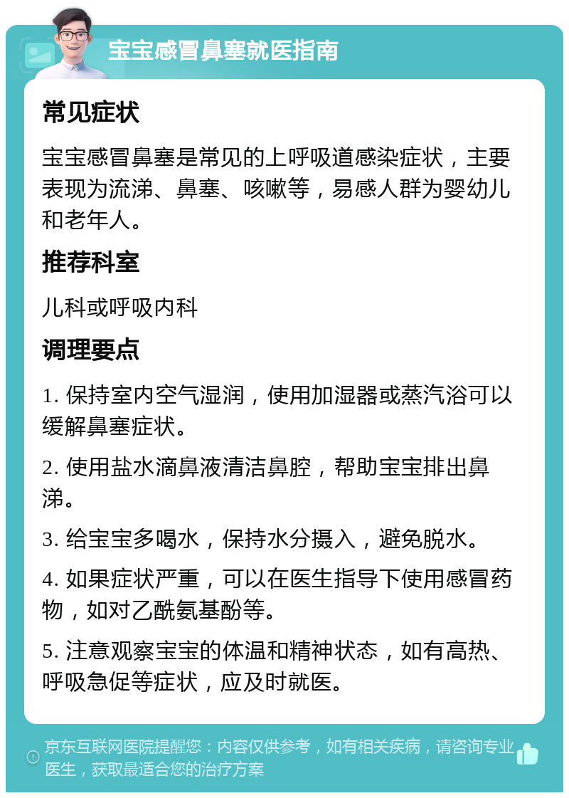 宝宝感冒鼻塞就医指南 常见症状 宝宝感冒鼻塞是常见的上呼吸道感染症状，主要表现为流涕、鼻塞、咳嗽等，易感人群为婴幼儿和老年人。 推荐科室 儿科或呼吸内科 调理要点 1. 保持室内空气湿润，使用加湿器或蒸汽浴可以缓解鼻塞症状。 2. 使用盐水滴鼻液清洁鼻腔，帮助宝宝排出鼻涕。 3. 给宝宝多喝水，保持水分摄入，避免脱水。 4. 如果症状严重，可以在医生指导下使用感冒药物，如对乙酰氨基酚等。 5. 注意观察宝宝的体温和精神状态，如有高热、呼吸急促等症状，应及时就医。