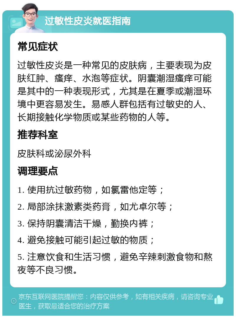 过敏性皮炎就医指南 常见症状 过敏性皮炎是一种常见的皮肤病，主要表现为皮肤红肿、瘙痒、水泡等症状。阴囊潮湿瘙痒可能是其中的一种表现形式，尤其是在夏季或潮湿环境中更容易发生。易感人群包括有过敏史的人、长期接触化学物质或某些药物的人等。 推荐科室 皮肤科或泌尿外科 调理要点 1. 使用抗过敏药物，如氯雷他定等； 2. 局部涂抹激素类药膏，如尤卓尔等； 3. 保持阴囊清洁干燥，勤换内裤； 4. 避免接触可能引起过敏的物质； 5. 注意饮食和生活习惯，避免辛辣刺激食物和熬夜等不良习惯。