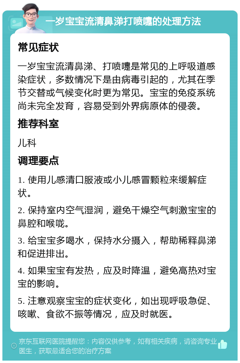 一岁宝宝流清鼻涕打喷嚏的处理方法 常见症状 一岁宝宝流清鼻涕、打喷嚏是常见的上呼吸道感染症状，多数情况下是由病毒引起的，尤其在季节交替或气候变化时更为常见。宝宝的免疫系统尚未完全发育，容易受到外界病原体的侵袭。 推荐科室 儿科 调理要点 1. 使用儿感清口服液或小儿感冒颗粒来缓解症状。 2. 保持室内空气湿润，避免干燥空气刺激宝宝的鼻腔和喉咙。 3. 给宝宝多喝水，保持水分摄入，帮助稀释鼻涕和促进排出。 4. 如果宝宝有发热，应及时降温，避免高热对宝宝的影响。 5. 注意观察宝宝的症状变化，如出现呼吸急促、咳嗽、食欲不振等情况，应及时就医。