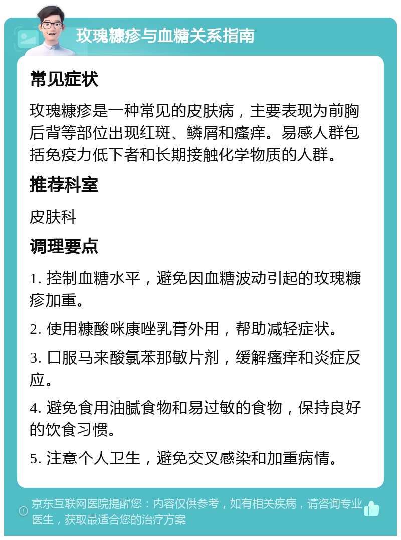 玫瑰糠疹与血糖关系指南 常见症状 玫瑰糠疹是一种常见的皮肤病，主要表现为前胸后背等部位出现红斑、鳞屑和瘙痒。易感人群包括免疫力低下者和长期接触化学物质的人群。 推荐科室 皮肤科 调理要点 1. 控制血糖水平，避免因血糖波动引起的玫瑰糠疹加重。 2. 使用糠酸咪康唑乳膏外用，帮助减轻症状。 3. 口服马来酸氯苯那敏片剂，缓解瘙痒和炎症反应。 4. 避免食用油腻食物和易过敏的食物，保持良好的饮食习惯。 5. 注意个人卫生，避免交叉感染和加重病情。