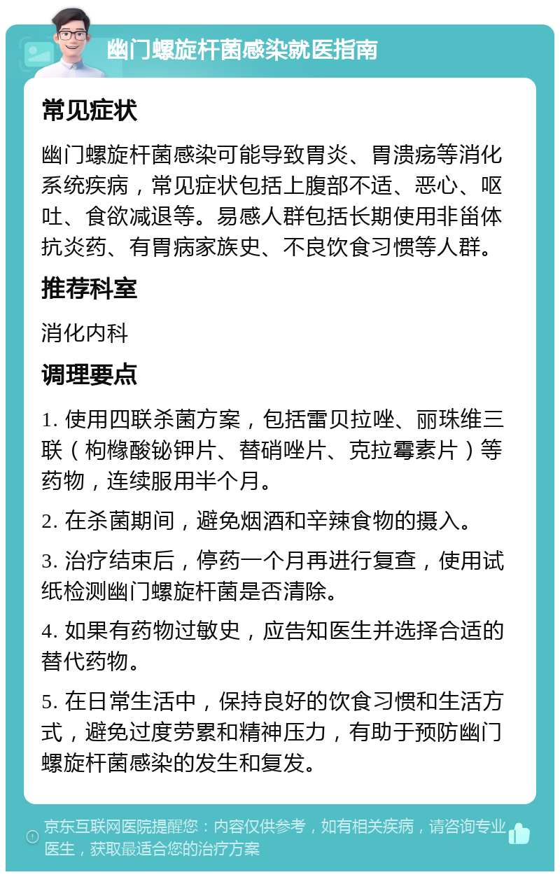 幽门螺旋杆菌感染就医指南 常见症状 幽门螺旋杆菌感染可能导致胃炎、胃溃疡等消化系统疾病，常见症状包括上腹部不适、恶心、呕吐、食欲减退等。易感人群包括长期使用非甾体抗炎药、有胃病家族史、不良饮食习惯等人群。 推荐科室 消化内科 调理要点 1. 使用四联杀菌方案，包括雷贝拉唑、丽珠维三联（枸橼酸铋钾片、替硝唑片、克拉霉素片）等药物，连续服用半个月。 2. 在杀菌期间，避免烟酒和辛辣食物的摄入。 3. 治疗结束后，停药一个月再进行复查，使用试纸检测幽门螺旋杆菌是否清除。 4. 如果有药物过敏史，应告知医生并选择合适的替代药物。 5. 在日常生活中，保持良好的饮食习惯和生活方式，避免过度劳累和精神压力，有助于预防幽门螺旋杆菌感染的发生和复发。