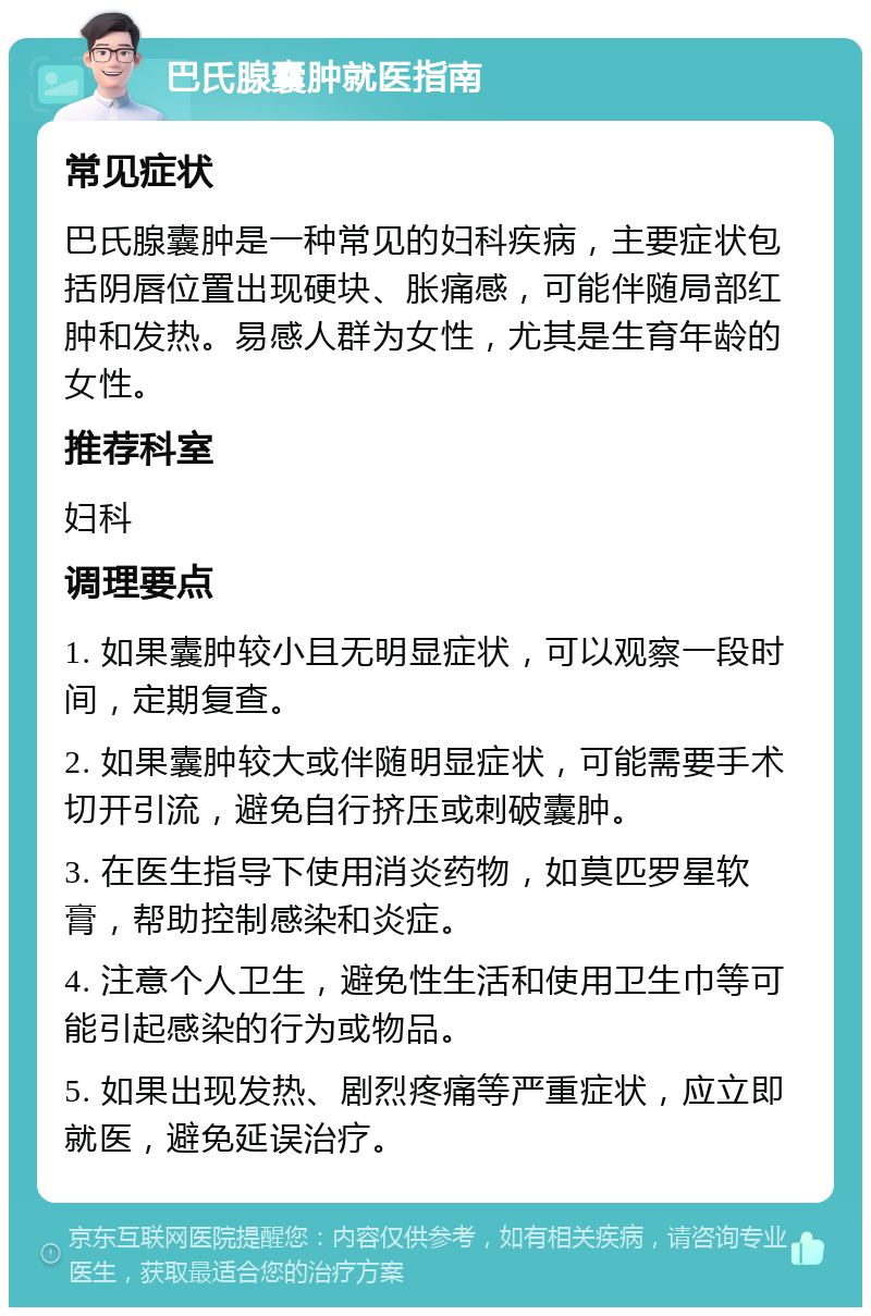 巴氏腺囊肿就医指南 常见症状 巴氏腺囊肿是一种常见的妇科疾病，主要症状包括阴唇位置出现硬块、胀痛感，可能伴随局部红肿和发热。易感人群为女性，尤其是生育年龄的女性。 推荐科室 妇科 调理要点 1. 如果囊肿较小且无明显症状，可以观察一段时间，定期复查。 2. 如果囊肿较大或伴随明显症状，可能需要手术切开引流，避免自行挤压或刺破囊肿。 3. 在医生指导下使用消炎药物，如莫匹罗星软膏，帮助控制感染和炎症。 4. 注意个人卫生，避免性生活和使用卫生巾等可能引起感染的行为或物品。 5. 如果出现发热、剧烈疼痛等严重症状，应立即就医，避免延误治疗。