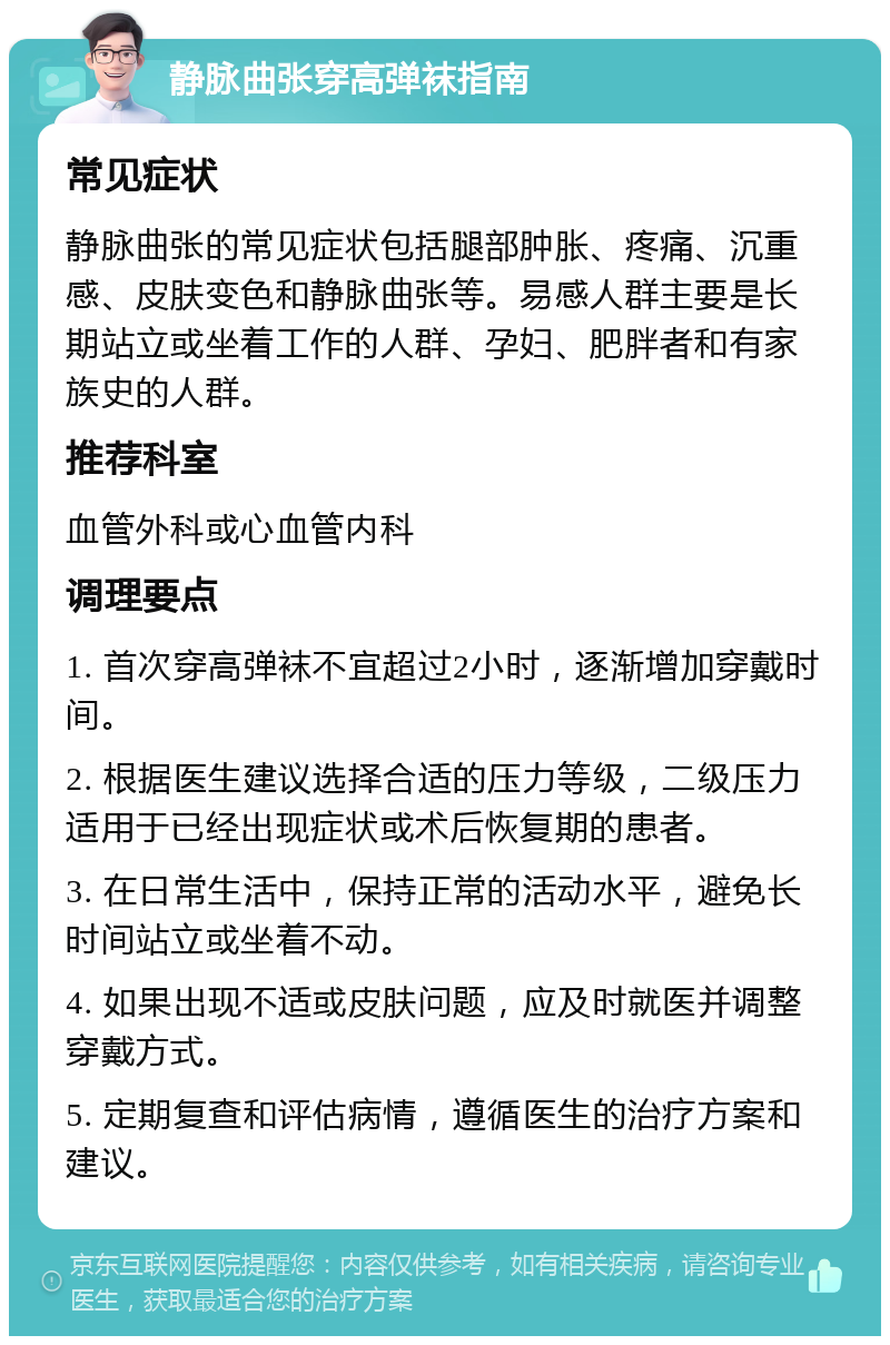 静脉曲张穿高弹袜指南 常见症状 静脉曲张的常见症状包括腿部肿胀、疼痛、沉重感、皮肤变色和静脉曲张等。易感人群主要是长期站立或坐着工作的人群、孕妇、肥胖者和有家族史的人群。 推荐科室 血管外科或心血管内科 调理要点 1. 首次穿高弹袜不宜超过2小时，逐渐增加穿戴时间。 2. 根据医生建议选择合适的压力等级，二级压力适用于已经出现症状或术后恢复期的患者。 3. 在日常生活中，保持正常的活动水平，避免长时间站立或坐着不动。 4. 如果出现不适或皮肤问题，应及时就医并调整穿戴方式。 5. 定期复查和评估病情，遵循医生的治疗方案和建议。