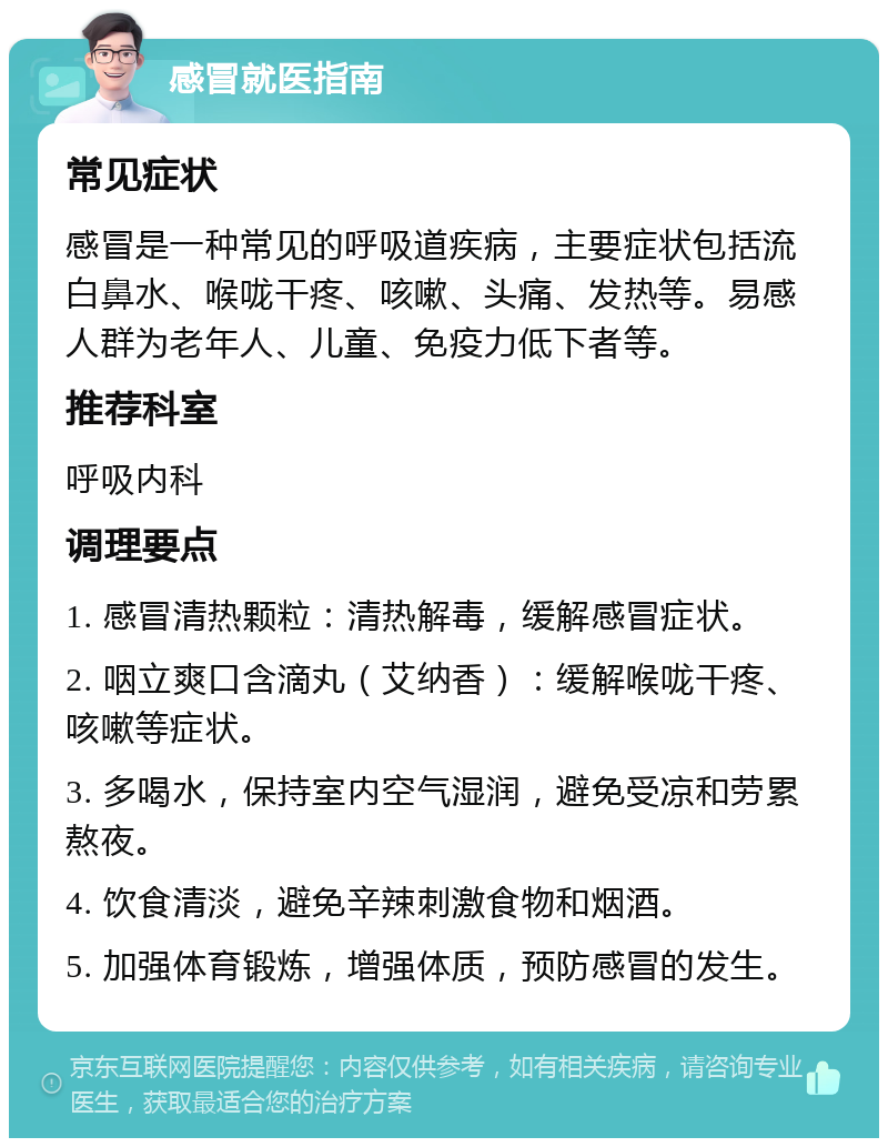 感冒就医指南 常见症状 感冒是一种常见的呼吸道疾病，主要症状包括流白鼻水、喉咙干疼、咳嗽、头痛、发热等。易感人群为老年人、儿童、免疫力低下者等。 推荐科室 呼吸内科 调理要点 1. 感冒清热颗粒：清热解毒，缓解感冒症状。 2. 咽立爽口含滴丸（艾纳香）：缓解喉咙干疼、咳嗽等症状。 3. 多喝水，保持室内空气湿润，避免受凉和劳累熬夜。 4. 饮食清淡，避免辛辣刺激食物和烟酒。 5. 加强体育锻炼，增强体质，预防感冒的发生。