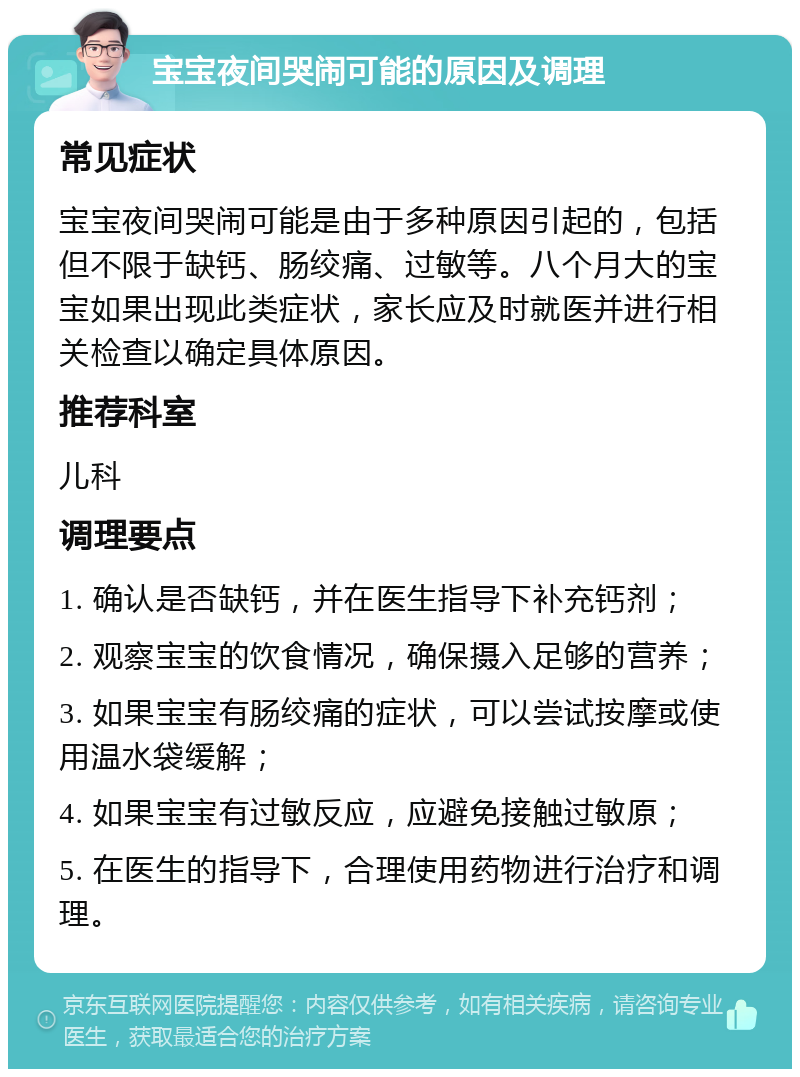 宝宝夜间哭闹可能的原因及调理 常见症状 宝宝夜间哭闹可能是由于多种原因引起的，包括但不限于缺钙、肠绞痛、过敏等。八个月大的宝宝如果出现此类症状，家长应及时就医并进行相关检查以确定具体原因。 推荐科室 儿科 调理要点 1. 确认是否缺钙，并在医生指导下补充钙剂； 2. 观察宝宝的饮食情况，确保摄入足够的营养； 3. 如果宝宝有肠绞痛的症状，可以尝试按摩或使用温水袋缓解； 4. 如果宝宝有过敏反应，应避免接触过敏原； 5. 在医生的指导下，合理使用药物进行治疗和调理。