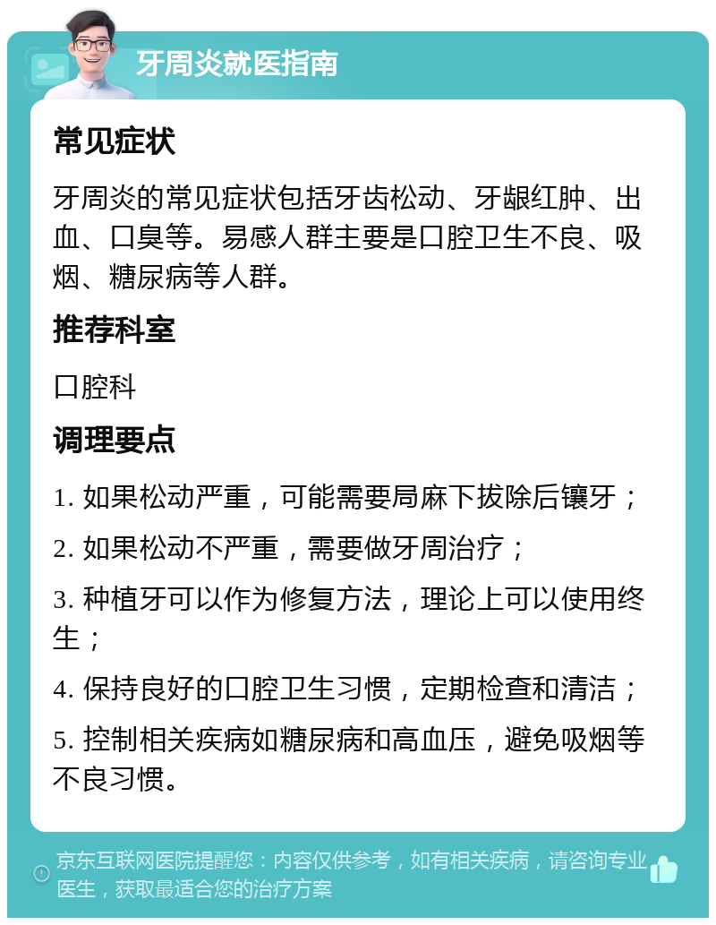 牙周炎就医指南 常见症状 牙周炎的常见症状包括牙齿松动、牙龈红肿、出血、口臭等。易感人群主要是口腔卫生不良、吸烟、糖尿病等人群。 推荐科室 口腔科 调理要点 1. 如果松动严重，可能需要局麻下拔除后镶牙； 2. 如果松动不严重，需要做牙周治疗； 3. 种植牙可以作为修复方法，理论上可以使用终生； 4. 保持良好的口腔卫生习惯，定期检查和清洁； 5. 控制相关疾病如糖尿病和高血压，避免吸烟等不良习惯。