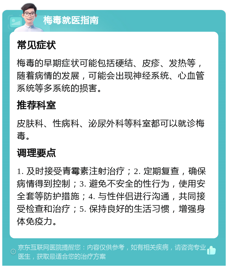 梅毒就医指南 常见症状 梅毒的早期症状可能包括硬结、皮疹、发热等，随着病情的发展，可能会出现神经系统、心血管系统等多系统的损害。 推荐科室 皮肤科、性病科、泌尿外科等科室都可以就诊梅毒。 调理要点 1. 及时接受青霉素注射治疗；2. 定期复查，确保病情得到控制；3. 避免不安全的性行为，使用安全套等防护措施；4. 与性伴侣进行沟通，共同接受检查和治疗；5. 保持良好的生活习惯，增强身体免疫力。