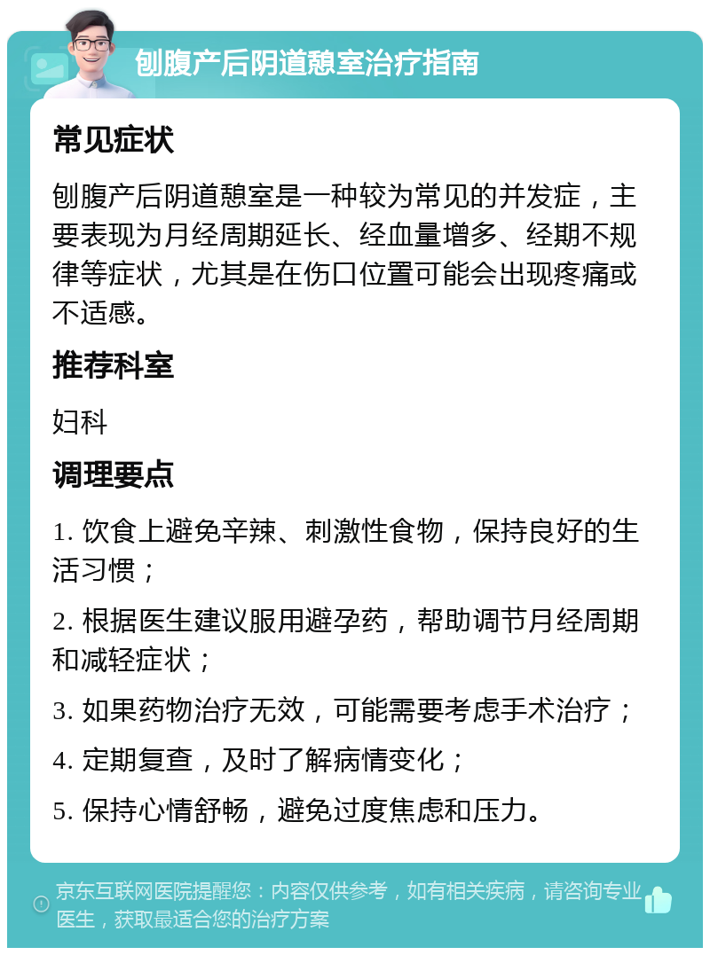 刨腹产后阴道憩室治疗指南 常见症状 刨腹产后阴道憩室是一种较为常见的并发症，主要表现为月经周期延长、经血量增多、经期不规律等症状，尤其是在伤口位置可能会出现疼痛或不适感。 推荐科室 妇科 调理要点 1. 饮食上避免辛辣、刺激性食物，保持良好的生活习惯； 2. 根据医生建议服用避孕药，帮助调节月经周期和减轻症状； 3. 如果药物治疗无效，可能需要考虑手术治疗； 4. 定期复查，及时了解病情变化； 5. 保持心情舒畅，避免过度焦虑和压力。