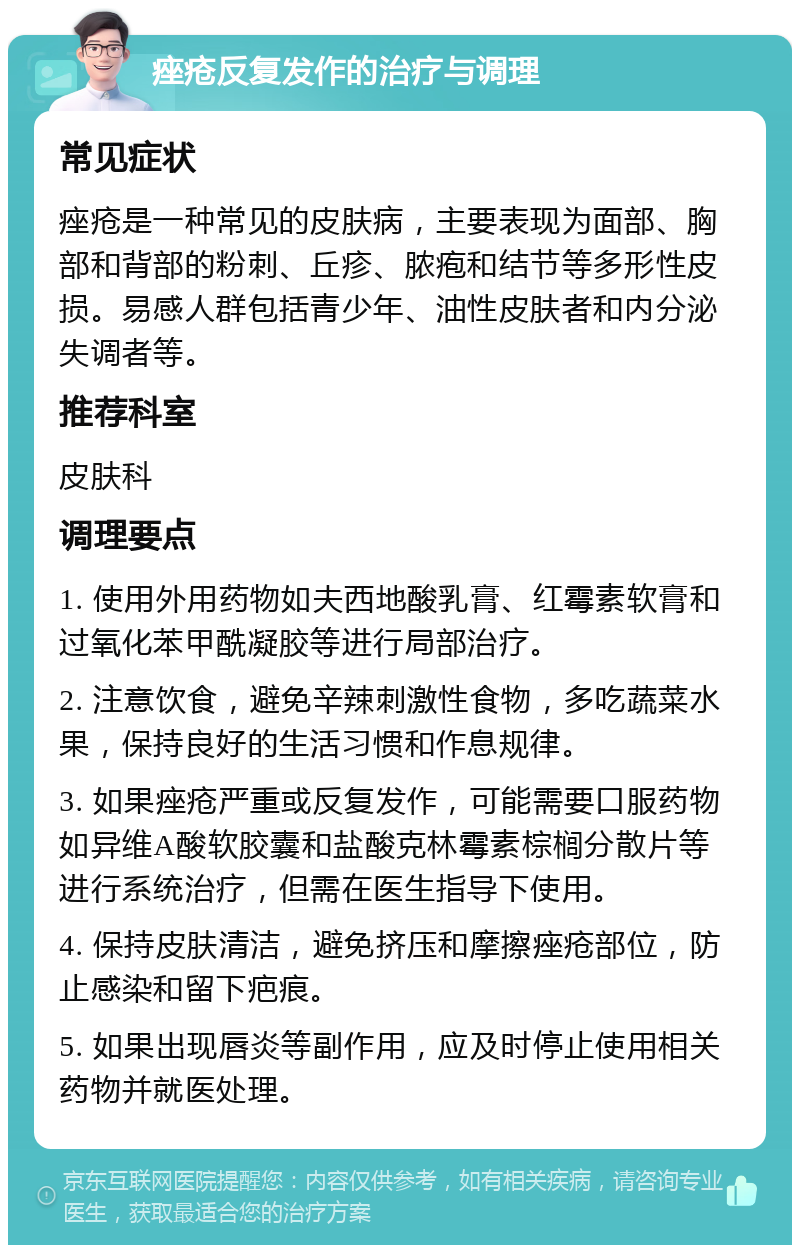 痤疮反复发作的治疗与调理 常见症状 痤疮是一种常见的皮肤病，主要表现为面部、胸部和背部的粉刺、丘疹、脓疱和结节等多形性皮损。易感人群包括青少年、油性皮肤者和内分泌失调者等。 推荐科室 皮肤科 调理要点 1. 使用外用药物如夫西地酸乳膏、红霉素软膏和过氧化苯甲酰凝胶等进行局部治疗。 2. 注意饮食，避免辛辣刺激性食物，多吃蔬菜水果，保持良好的生活习惯和作息规律。 3. 如果痤疮严重或反复发作，可能需要口服药物如异维A酸软胶囊和盐酸克林霉素棕榈分散片等进行系统治疗，但需在医生指导下使用。 4. 保持皮肤清洁，避免挤压和摩擦痤疮部位，防止感染和留下疤痕。 5. 如果出现唇炎等副作用，应及时停止使用相关药物并就医处理。