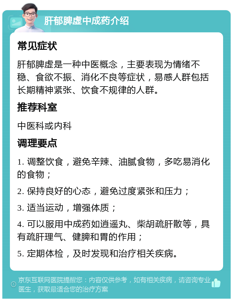 肝郁脾虚中成药介绍 常见症状 肝郁脾虚是一种中医概念，主要表现为情绪不稳、食欲不振、消化不良等症状，易感人群包括长期精神紧张、饮食不规律的人群。 推荐科室 中医科或内科 调理要点 1. 调整饮食，避免辛辣、油腻食物，多吃易消化的食物； 2. 保持良好的心态，避免过度紧张和压力； 3. 适当运动，增强体质； 4. 可以服用中成药如逍遥丸、柴胡疏肝散等，具有疏肝理气、健脾和胃的作用； 5. 定期体检，及时发现和治疗相关疾病。