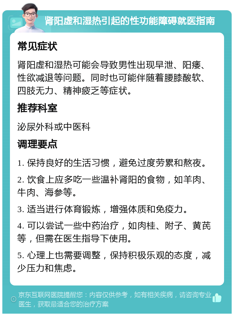 肾阳虚和湿热引起的性功能障碍就医指南 常见症状 肾阳虚和湿热可能会导致男性出现早泄、阳痿、性欲减退等问题。同时也可能伴随着腰膝酸软、四肢无力、精神疲乏等症状。 推荐科室 泌尿外科或中医科 调理要点 1. 保持良好的生活习惯，避免过度劳累和熬夜。 2. 饮食上应多吃一些温补肾阳的食物，如羊肉、牛肉、海参等。 3. 适当进行体育锻炼，增强体质和免疫力。 4. 可以尝试一些中药治疗，如肉桂、附子、黄芪等，但需在医生指导下使用。 5. 心理上也需要调整，保持积极乐观的态度，减少压力和焦虑。