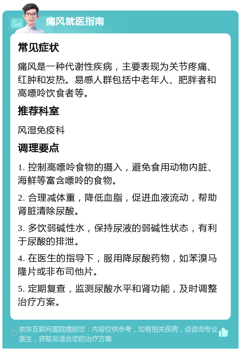 痛风就医指南 常见症状 痛风是一种代谢性疾病，主要表现为关节疼痛、红肿和发热。易感人群包括中老年人、肥胖者和高嘌呤饮食者等。 推荐科室 风湿免疫科 调理要点 1. 控制高嘌呤食物的摄入，避免食用动物内脏、海鲜等富含嘌呤的食物。 2. 合理减体重，降低血脂，促进血液流动，帮助肾脏清除尿酸。 3. 多饮弱碱性水，保持尿液的弱碱性状态，有利于尿酸的排泄。 4. 在医生的指导下，服用降尿酸药物，如苯溴马隆片或非布司他片。 5. 定期复查，监测尿酸水平和肾功能，及时调整治疗方案。