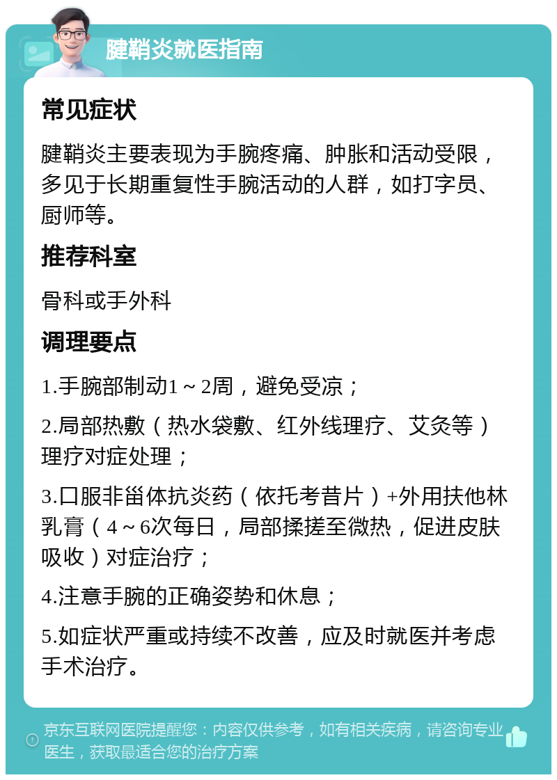 腱鞘炎就医指南 常见症状 腱鞘炎主要表现为手腕疼痛、肿胀和活动受限，多见于长期重复性手腕活动的人群，如打字员、厨师等。 推荐科室 骨科或手外科 调理要点 1.手腕部制动1～2周，避免受凉； 2.局部热敷（热水袋敷、红外线理疗、艾灸等）理疗对症处理； 3.口服非甾体抗炎药（依托考昔片）+外用扶他林乳膏（4～6次每日，局部揉搓至微热，促进皮肤吸收）对症治疗； 4.注意手腕的正确姿势和休息； 5.如症状严重或持续不改善，应及时就医并考虑手术治疗。