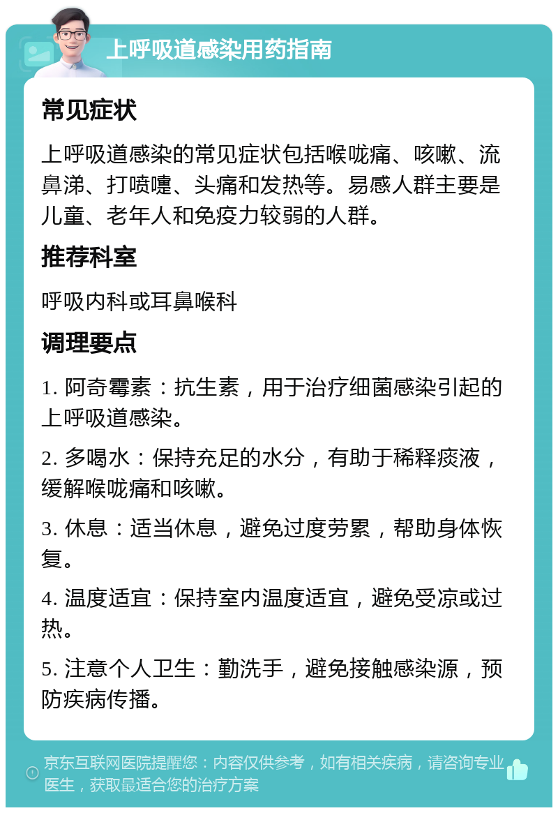 上呼吸道感染用药指南 常见症状 上呼吸道感染的常见症状包括喉咙痛、咳嗽、流鼻涕、打喷嚏、头痛和发热等。易感人群主要是儿童、老年人和免疫力较弱的人群。 推荐科室 呼吸内科或耳鼻喉科 调理要点 1. 阿奇霉素：抗生素，用于治疗细菌感染引起的上呼吸道感染。 2. 多喝水：保持充足的水分，有助于稀释痰液，缓解喉咙痛和咳嗽。 3. 休息：适当休息，避免过度劳累，帮助身体恢复。 4. 温度适宜：保持室内温度适宜，避免受凉或过热。 5. 注意个人卫生：勤洗手，避免接触感染源，预防疾病传播。