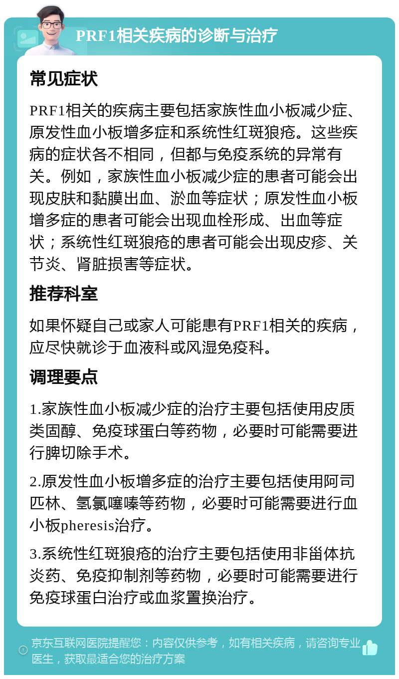 PRF1相关疾病的诊断与治疗 常见症状 PRF1相关的疾病主要包括家族性血小板减少症、原发性血小板增多症和系统性红斑狼疮。这些疾病的症状各不相同，但都与免疫系统的异常有关。例如，家族性血小板减少症的患者可能会出现皮肤和黏膜出血、淤血等症状；原发性血小板增多症的患者可能会出现血栓形成、出血等症状；系统性红斑狼疮的患者可能会出现皮疹、关节炎、肾脏损害等症状。 推荐科室 如果怀疑自己或家人可能患有PRF1相关的疾病，应尽快就诊于血液科或风湿免疫科。 调理要点 1.家族性血小板减少症的治疗主要包括使用皮质类固醇、免疫球蛋白等药物，必要时可能需要进行脾切除手术。 2.原发性血小板增多症的治疗主要包括使用阿司匹林、氢氯噻嗪等药物，必要时可能需要进行血小板pheresis治疗。 3.系统性红斑狼疮的治疗主要包括使用非甾体抗炎药、免疫抑制剂等药物，必要时可能需要进行免疫球蛋白治疗或血浆置换治疗。