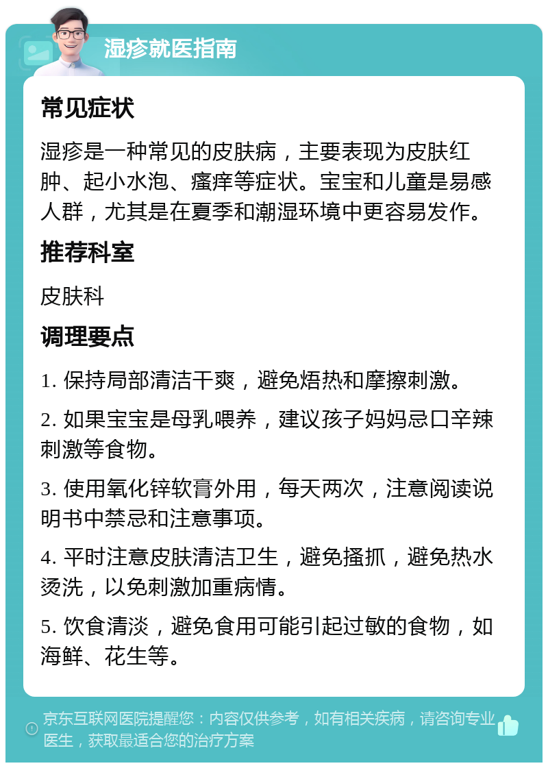 湿疹就医指南 常见症状 湿疹是一种常见的皮肤病，主要表现为皮肤红肿、起小水泡、瘙痒等症状。宝宝和儿童是易感人群，尤其是在夏季和潮湿环境中更容易发作。 推荐科室 皮肤科 调理要点 1. 保持局部清洁干爽，避免焐热和摩擦刺激。 2. 如果宝宝是母乳喂养，建议孩子妈妈忌口辛辣刺激等食物。 3. 使用氧化锌软膏外用，每天两次，注意阅读说明书中禁忌和注意事项。 4. 平时注意皮肤清洁卫生，避免搔抓，避免热水烫洗，以免刺激加重病情。 5. 饮食清淡，避免食用可能引起过敏的食物，如海鲜、花生等。