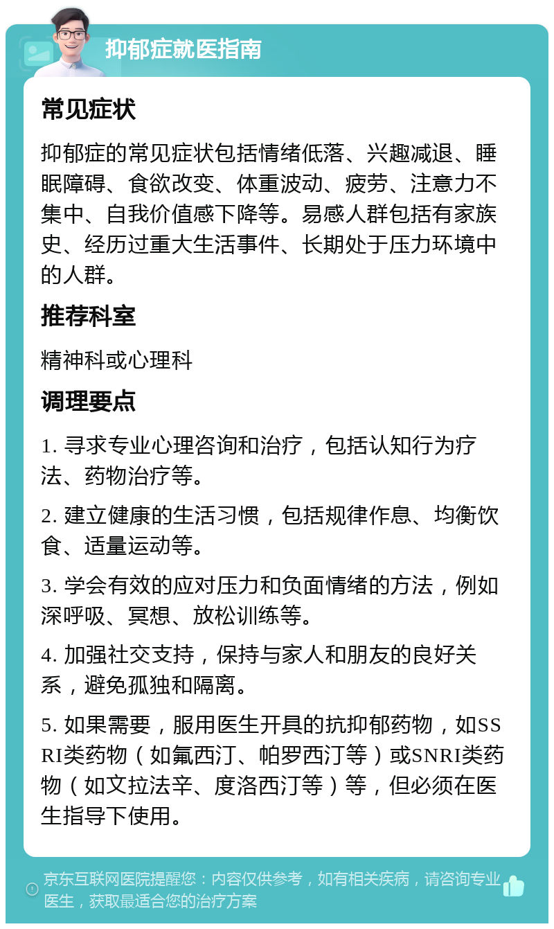 抑郁症就医指南 常见症状 抑郁症的常见症状包括情绪低落、兴趣减退、睡眠障碍、食欲改变、体重波动、疲劳、注意力不集中、自我价值感下降等。易感人群包括有家族史、经历过重大生活事件、长期处于压力环境中的人群。 推荐科室 精神科或心理科 调理要点 1. 寻求专业心理咨询和治疗，包括认知行为疗法、药物治疗等。 2. 建立健康的生活习惯，包括规律作息、均衡饮食、适量运动等。 3. 学会有效的应对压力和负面情绪的方法，例如深呼吸、冥想、放松训练等。 4. 加强社交支持，保持与家人和朋友的良好关系，避免孤独和隔离。 5. 如果需要，服用医生开具的抗抑郁药物，如SSRI类药物（如氟西汀、帕罗西汀等）或SNRI类药物（如文拉法辛、度洛西汀等）等，但必须在医生指导下使用。