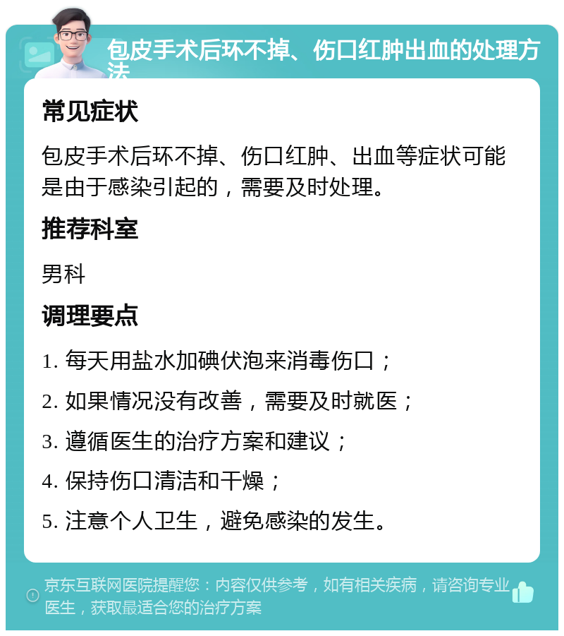 包皮手术后环不掉、伤口红肿出血的处理方法 常见症状 包皮手术后环不掉、伤口红肿、出血等症状可能是由于感染引起的，需要及时处理。 推荐科室 男科 调理要点 1. 每天用盐水加碘伏泡来消毒伤口； 2. 如果情况没有改善，需要及时就医； 3. 遵循医生的治疗方案和建议； 4. 保持伤口清洁和干燥； 5. 注意个人卫生，避免感染的发生。