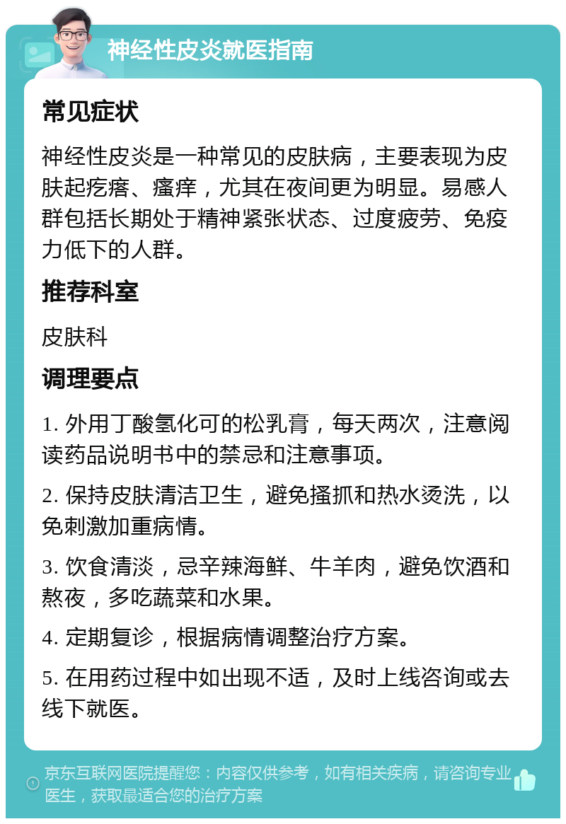 神经性皮炎就医指南 常见症状 神经性皮炎是一种常见的皮肤病，主要表现为皮肤起疙瘩、瘙痒，尤其在夜间更为明显。易感人群包括长期处于精神紧张状态、过度疲劳、免疫力低下的人群。 推荐科室 皮肤科 调理要点 1. 外用丁酸氢化可的松乳膏，每天两次，注意阅读药品说明书中的禁忌和注意事项。 2. 保持皮肤清洁卫生，避免搔抓和热水烫洗，以免刺激加重病情。 3. 饮食清淡，忌辛辣海鲜、牛羊肉，避免饮酒和熬夜，多吃蔬菜和水果。 4. 定期复诊，根据病情调整治疗方案。 5. 在用药过程中如出现不适，及时上线咨询或去线下就医。