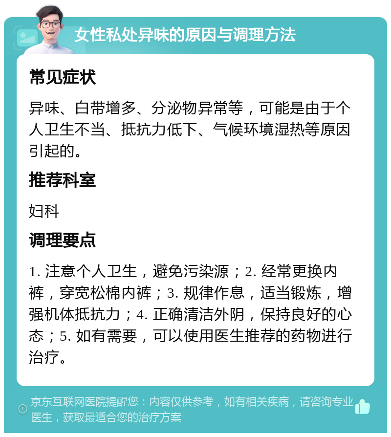 女性私处异味的原因与调理方法 常见症状 异味、白带增多、分泌物异常等，可能是由于个人卫生不当、抵抗力低下、气候环境湿热等原因引起的。 推荐科室 妇科 调理要点 1. 注意个人卫生，避免污染源；2. 经常更换内裤，穿宽松棉内裤；3. 规律作息，适当锻炼，增强机体抵抗力；4. 正确清洁外阴，保持良好的心态；5. 如有需要，可以使用医生推荐的药物进行治疗。