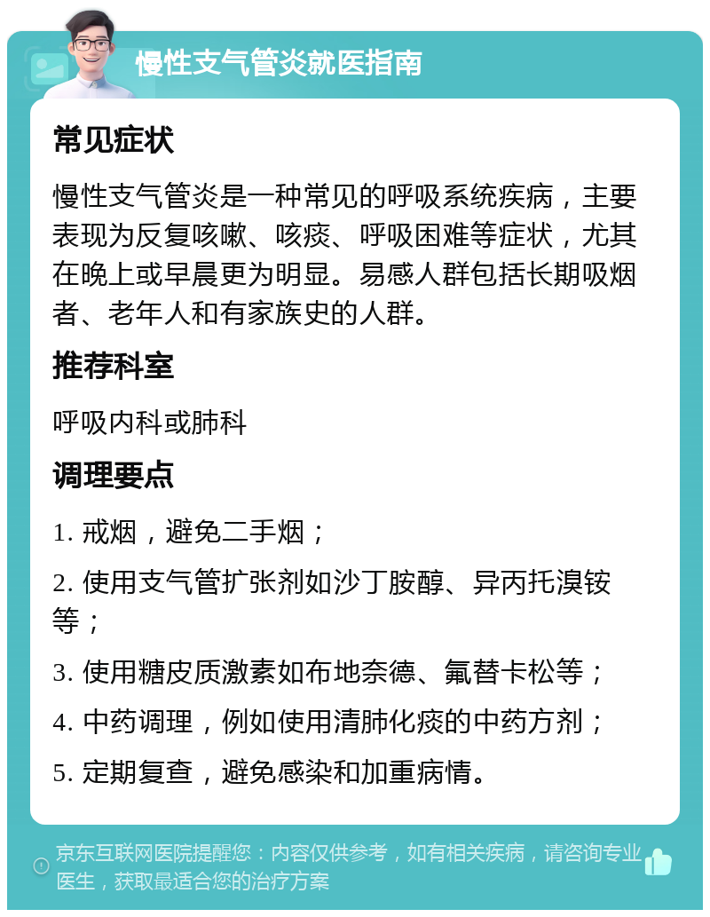 慢性支气管炎就医指南 常见症状 慢性支气管炎是一种常见的呼吸系统疾病，主要表现为反复咳嗽、咳痰、呼吸困难等症状，尤其在晚上或早晨更为明显。易感人群包括长期吸烟者、老年人和有家族史的人群。 推荐科室 呼吸内科或肺科 调理要点 1. 戒烟，避免二手烟； 2. 使用支气管扩张剂如沙丁胺醇、异丙托溴铵等； 3. 使用糖皮质激素如布地奈德、氟替卡松等； 4. 中药调理，例如使用清肺化痰的中药方剂； 5. 定期复查，避免感染和加重病情。