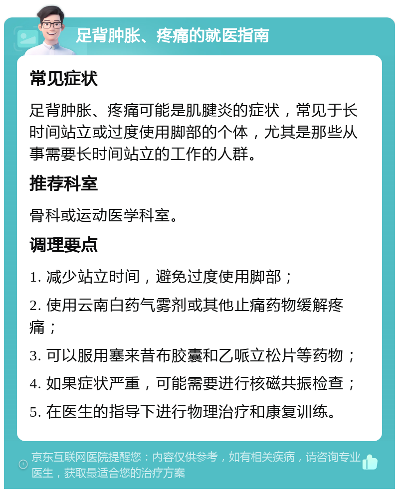 足背肿胀、疼痛的就医指南 常见症状 足背肿胀、疼痛可能是肌腱炎的症状，常见于长时间站立或过度使用脚部的个体，尤其是那些从事需要长时间站立的工作的人群。 推荐科室 骨科或运动医学科室。 调理要点 1. 减少站立时间，避免过度使用脚部； 2. 使用云南白药气雾剂或其他止痛药物缓解疼痛； 3. 可以服用塞来昔布胶囊和乙哌立松片等药物； 4. 如果症状严重，可能需要进行核磁共振检查； 5. 在医生的指导下进行物理治疗和康复训练。