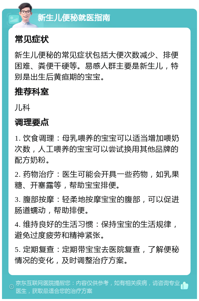 新生儿便秘就医指南 常见症状 新生儿便秘的常见症状包括大便次数减少、排便困难、粪便干硬等。易感人群主要是新生儿，特别是出生后黄疸期的宝宝。 推荐科室 儿科 调理要点 1. 饮食调理：母乳喂养的宝宝可以适当增加喂奶次数，人工喂养的宝宝可以尝试换用其他品牌的配方奶粉。 2. 药物治疗：医生可能会开具一些药物，如乳果糖、开塞露等，帮助宝宝排便。 3. 腹部按摩：轻柔地按摩宝宝的腹部，可以促进肠道蠕动，帮助排便。 4. 维持良好的生活习惯：保持宝宝的生活规律，避免过度疲劳和精神紧张。 5. 定期复查：定期带宝宝去医院复查，了解便秘情况的变化，及时调整治疗方案。