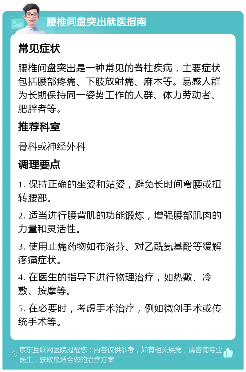 腰椎间盘突出就医指南 常见症状 腰椎间盘突出是一种常见的脊柱疾病，主要症状包括腰部疼痛、下肢放射痛、麻木等。易感人群为长期保持同一姿势工作的人群、体力劳动者、肥胖者等。 推荐科室 骨科或神经外科 调理要点 1. 保持正确的坐姿和站姿，避免长时间弯腰或扭转腰部。 2. 适当进行腰背肌的功能锻炼，增强腰部肌肉的力量和灵活性。 3. 使用止痛药物如布洛芬、对乙酰氨基酚等缓解疼痛症状。 4. 在医生的指导下进行物理治疗，如热敷、冷敷、按摩等。 5. 在必要时，考虑手术治疗，例如微创手术或传统手术等。