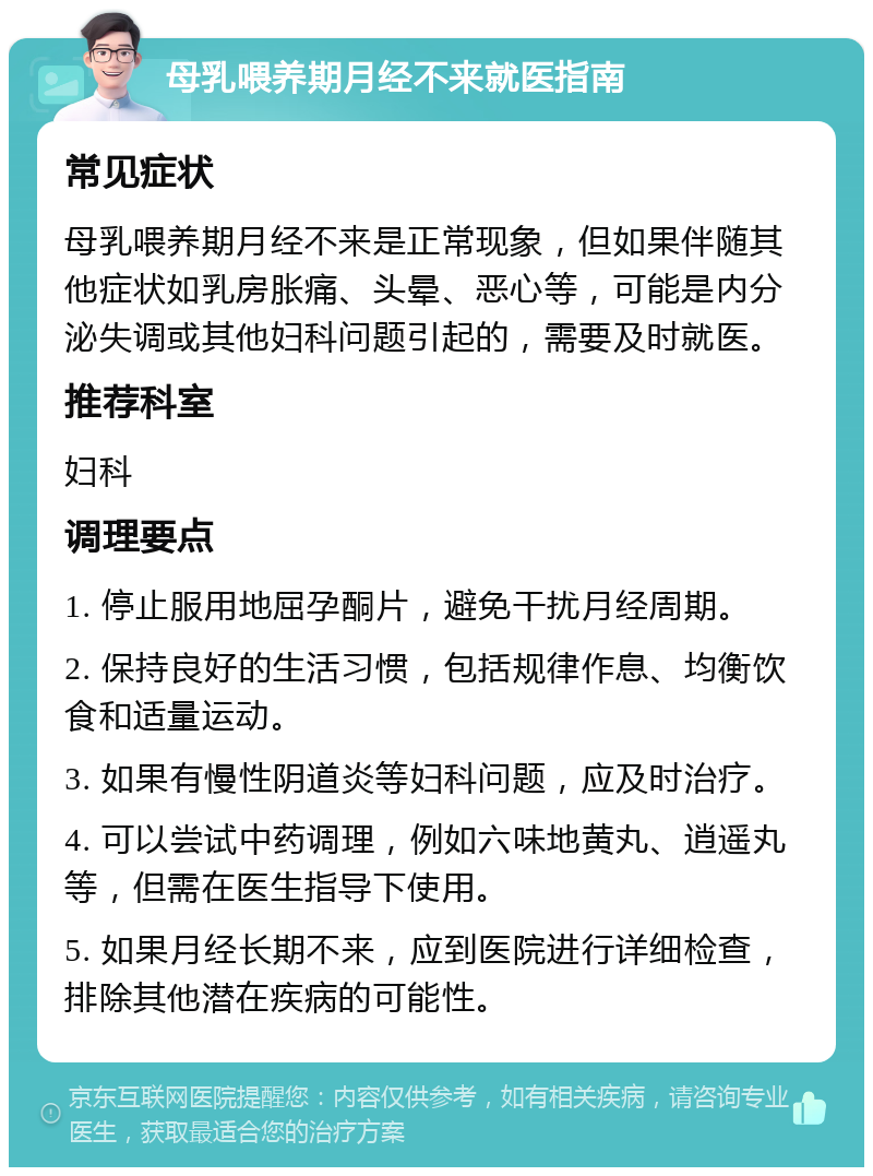 母乳喂养期月经不来就医指南 常见症状 母乳喂养期月经不来是正常现象，但如果伴随其他症状如乳房胀痛、头晕、恶心等，可能是内分泌失调或其他妇科问题引起的，需要及时就医。 推荐科室 妇科 调理要点 1. 停止服用地屈孕酮片，避免干扰月经周期。 2. 保持良好的生活习惯，包括规律作息、均衡饮食和适量运动。 3. 如果有慢性阴道炎等妇科问题，应及时治疗。 4. 可以尝试中药调理，例如六味地黄丸、逍遥丸等，但需在医生指导下使用。 5. 如果月经长期不来，应到医院进行详细检查，排除其他潜在疾病的可能性。