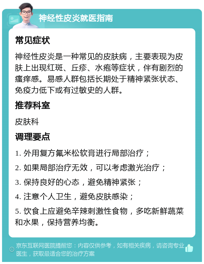 神经性皮炎就医指南 常见症状 神经性皮炎是一种常见的皮肤病，主要表现为皮肤上出现红斑、丘疹、水疱等症状，伴有剧烈的瘙痒感。易感人群包括长期处于精神紧张状态、免疫力低下或有过敏史的人群。 推荐科室 皮肤科 调理要点 1. 外用复方氟米松软膏进行局部治疗； 2. 如果局部治疗无效，可以考虑激光治疗； 3. 保持良好的心态，避免精神紧张； 4. 注意个人卫生，避免皮肤感染； 5. 饮食上应避免辛辣刺激性食物，多吃新鲜蔬菜和水果，保持营养均衡。