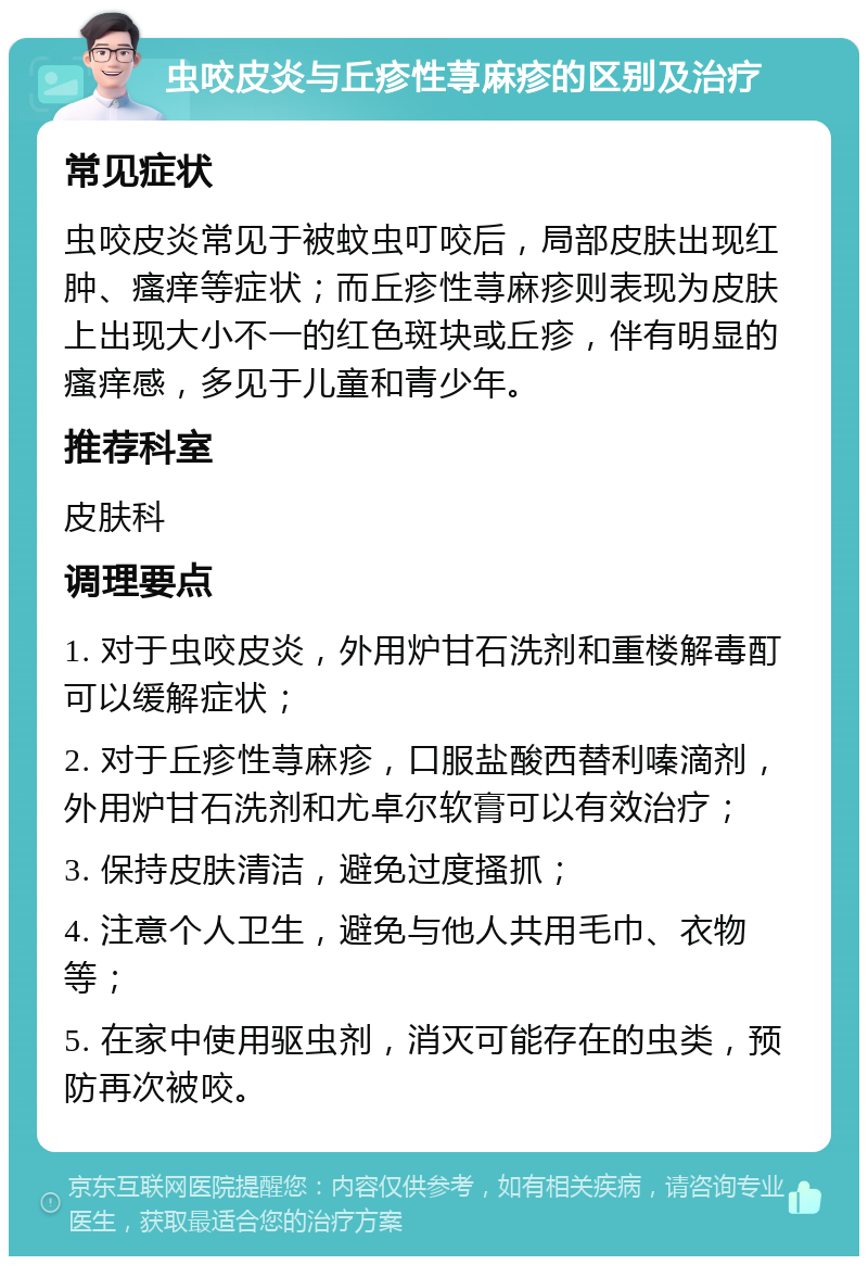 虫咬皮炎与丘疹性荨麻疹的区别及治疗 常见症状 虫咬皮炎常见于被蚊虫叮咬后，局部皮肤出现红肿、瘙痒等症状；而丘疹性荨麻疹则表现为皮肤上出现大小不一的红色斑块或丘疹，伴有明显的瘙痒感，多见于儿童和青少年。 推荐科室 皮肤科 调理要点 1. 对于虫咬皮炎，外用炉甘石洗剂和重楼解毒酊可以缓解症状； 2. 对于丘疹性荨麻疹，口服盐酸西替利嗪滴剂，外用炉甘石洗剂和尤卓尔软膏可以有效治疗； 3. 保持皮肤清洁，避免过度搔抓； 4. 注意个人卫生，避免与他人共用毛巾、衣物等； 5. 在家中使用驱虫剂，消灭可能存在的虫类，预防再次被咬。