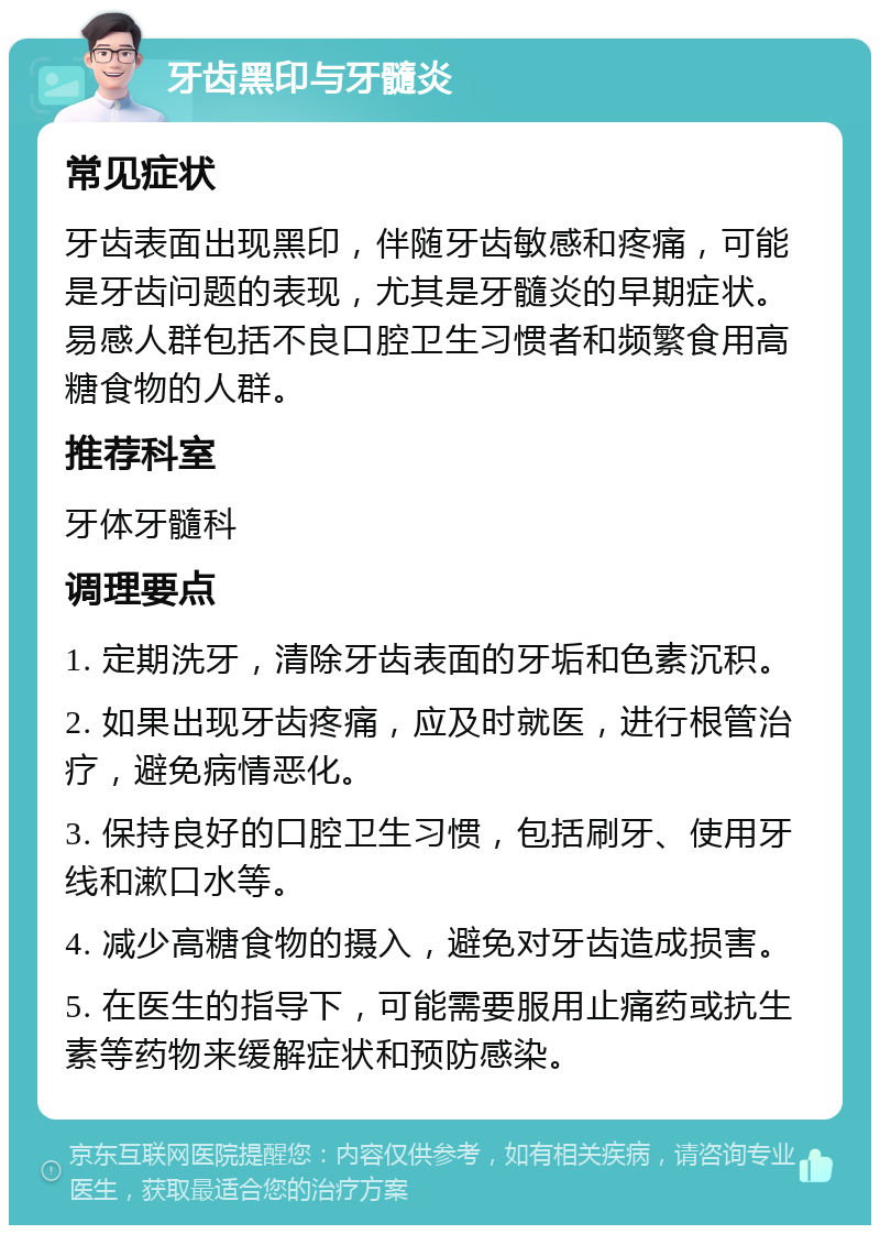 牙齿黑印与牙髓炎 常见症状 牙齿表面出现黑印，伴随牙齿敏感和疼痛，可能是牙齿问题的表现，尤其是牙髓炎的早期症状。易感人群包括不良口腔卫生习惯者和频繁食用高糖食物的人群。 推荐科室 牙体牙髓科 调理要点 1. 定期洗牙，清除牙齿表面的牙垢和色素沉积。 2. 如果出现牙齿疼痛，应及时就医，进行根管治疗，避免病情恶化。 3. 保持良好的口腔卫生习惯，包括刷牙、使用牙线和漱口水等。 4. 减少高糖食物的摄入，避免对牙齿造成损害。 5. 在医生的指导下，可能需要服用止痛药或抗生素等药物来缓解症状和预防感染。