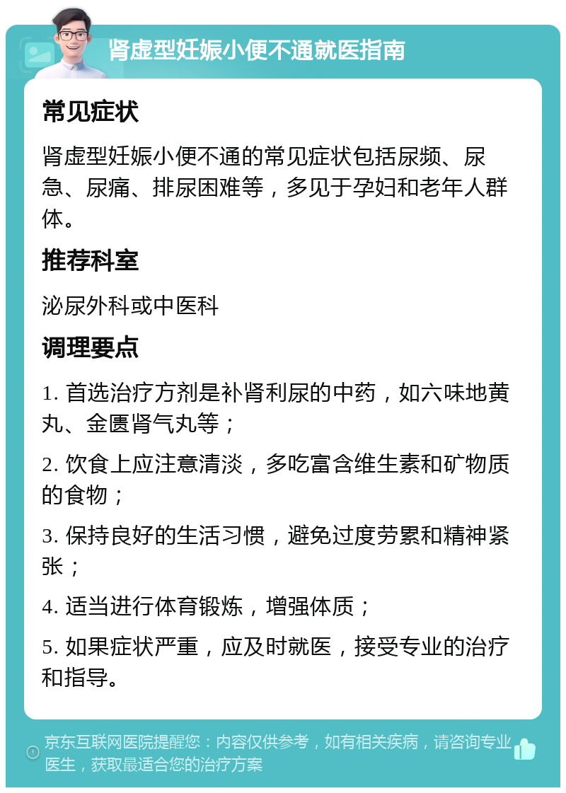 肾虚型妊娠小便不通就医指南 常见症状 肾虚型妊娠小便不通的常见症状包括尿频、尿急、尿痛、排尿困难等，多见于孕妇和老年人群体。 推荐科室 泌尿外科或中医科 调理要点 1. 首选治疗方剂是补肾利尿的中药，如六味地黄丸、金匮肾气丸等； 2. 饮食上应注意清淡，多吃富含维生素和矿物质的食物； 3. 保持良好的生活习惯，避免过度劳累和精神紧张； 4. 适当进行体育锻炼，增强体质； 5. 如果症状严重，应及时就医，接受专业的治疗和指导。