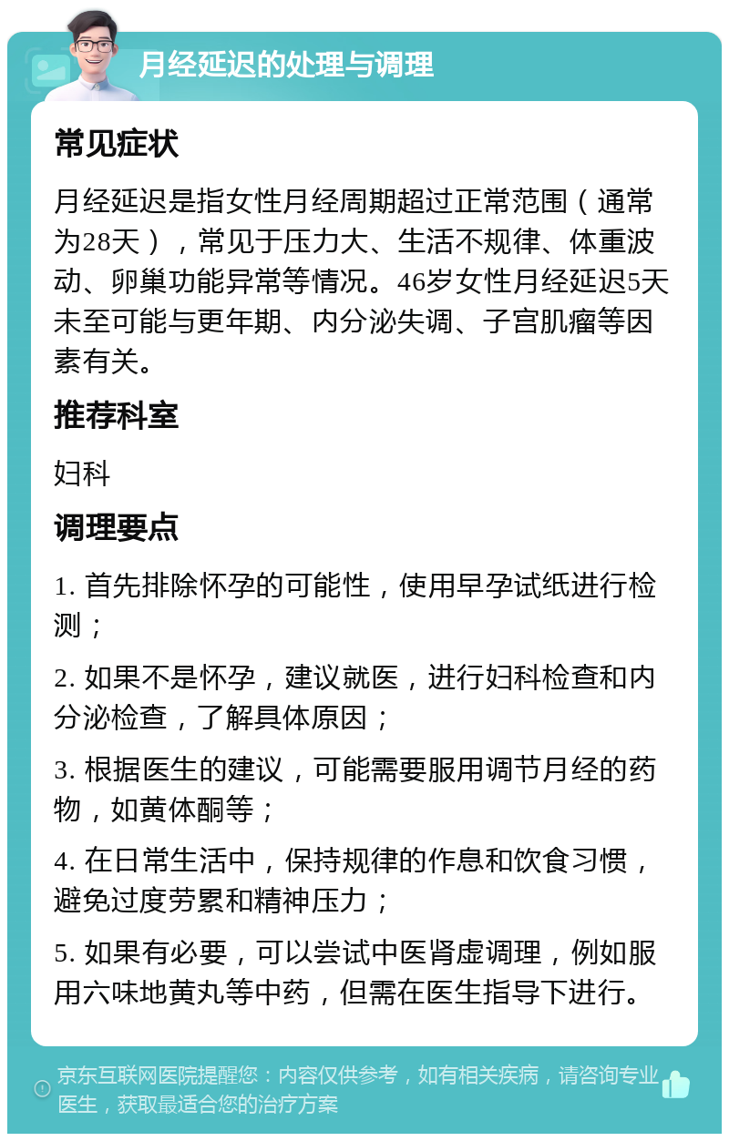 月经延迟的处理与调理 常见症状 月经延迟是指女性月经周期超过正常范围（通常为28天），常见于压力大、生活不规律、体重波动、卵巢功能异常等情况。46岁女性月经延迟5天未至可能与更年期、内分泌失调、子宫肌瘤等因素有关。 推荐科室 妇科 调理要点 1. 首先排除怀孕的可能性，使用早孕试纸进行检测； 2. 如果不是怀孕，建议就医，进行妇科检查和内分泌检查，了解具体原因； 3. 根据医生的建议，可能需要服用调节月经的药物，如黄体酮等； 4. 在日常生活中，保持规律的作息和饮食习惯，避免过度劳累和精神压力； 5. 如果有必要，可以尝试中医肾虚调理，例如服用六味地黄丸等中药，但需在医生指导下进行。