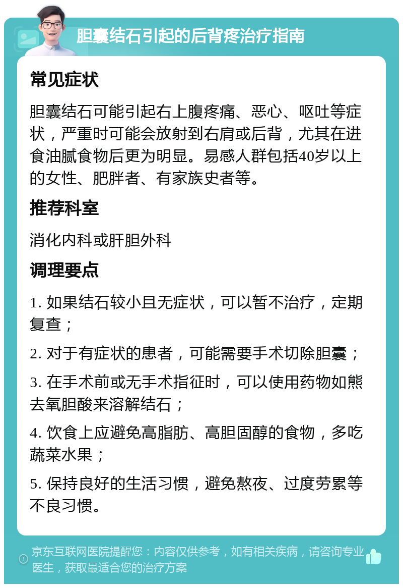 胆囊结石引起的后背疼治疗指南 常见症状 胆囊结石可能引起右上腹疼痛、恶心、呕吐等症状，严重时可能会放射到右肩或后背，尤其在进食油腻食物后更为明显。易感人群包括40岁以上的女性、肥胖者、有家族史者等。 推荐科室 消化内科或肝胆外科 调理要点 1. 如果结石较小且无症状，可以暂不治疗，定期复查； 2. 对于有症状的患者，可能需要手术切除胆囊； 3. 在手术前或无手术指征时，可以使用药物如熊去氧胆酸来溶解结石； 4. 饮食上应避免高脂肪、高胆固醇的食物，多吃蔬菜水果； 5. 保持良好的生活习惯，避免熬夜、过度劳累等不良习惯。