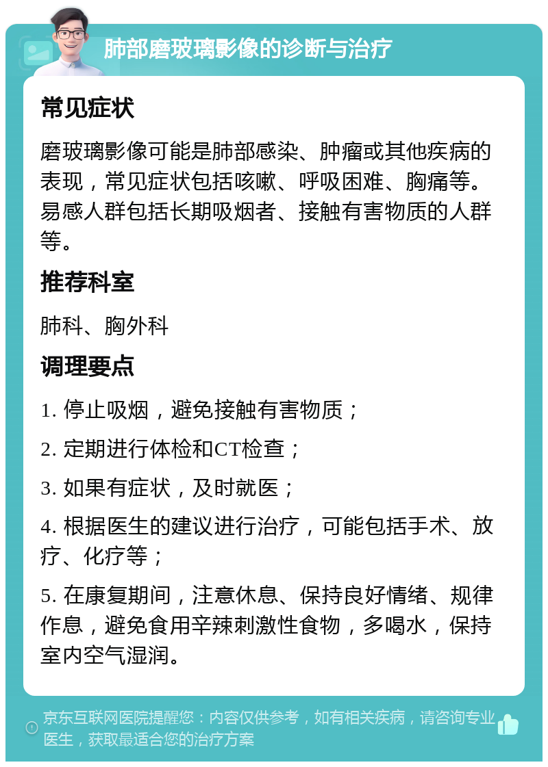 肺部磨玻璃影像的诊断与治疗 常见症状 磨玻璃影像可能是肺部感染、肿瘤或其他疾病的表现，常见症状包括咳嗽、呼吸困难、胸痛等。易感人群包括长期吸烟者、接触有害物质的人群等。 推荐科室 肺科、胸外科 调理要点 1. 停止吸烟，避免接触有害物质； 2. 定期进行体检和CT检查； 3. 如果有症状，及时就医； 4. 根据医生的建议进行治疗，可能包括手术、放疗、化疗等； 5. 在康复期间，注意休息、保持良好情绪、规律作息，避免食用辛辣刺激性食物，多喝水，保持室内空气湿润。