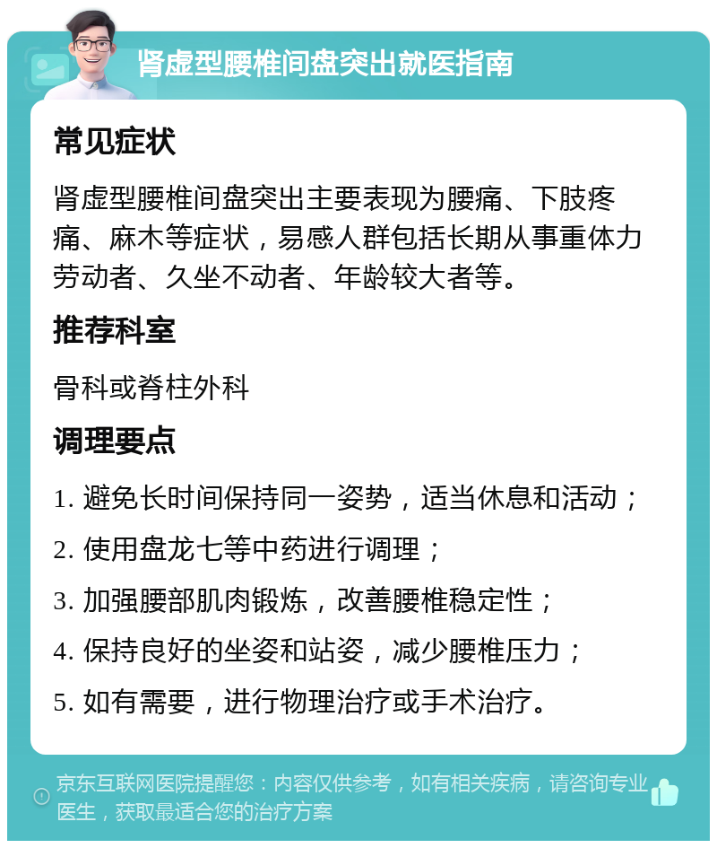 肾虚型腰椎间盘突出就医指南 常见症状 肾虚型腰椎间盘突出主要表现为腰痛、下肢疼痛、麻木等症状，易感人群包括长期从事重体力劳动者、久坐不动者、年龄较大者等。 推荐科室 骨科或脊柱外科 调理要点 1. 避免长时间保持同一姿势，适当休息和活动； 2. 使用盘龙七等中药进行调理； 3. 加强腰部肌肉锻炼，改善腰椎稳定性； 4. 保持良好的坐姿和站姿，减少腰椎压力； 5. 如有需要，进行物理治疗或手术治疗。