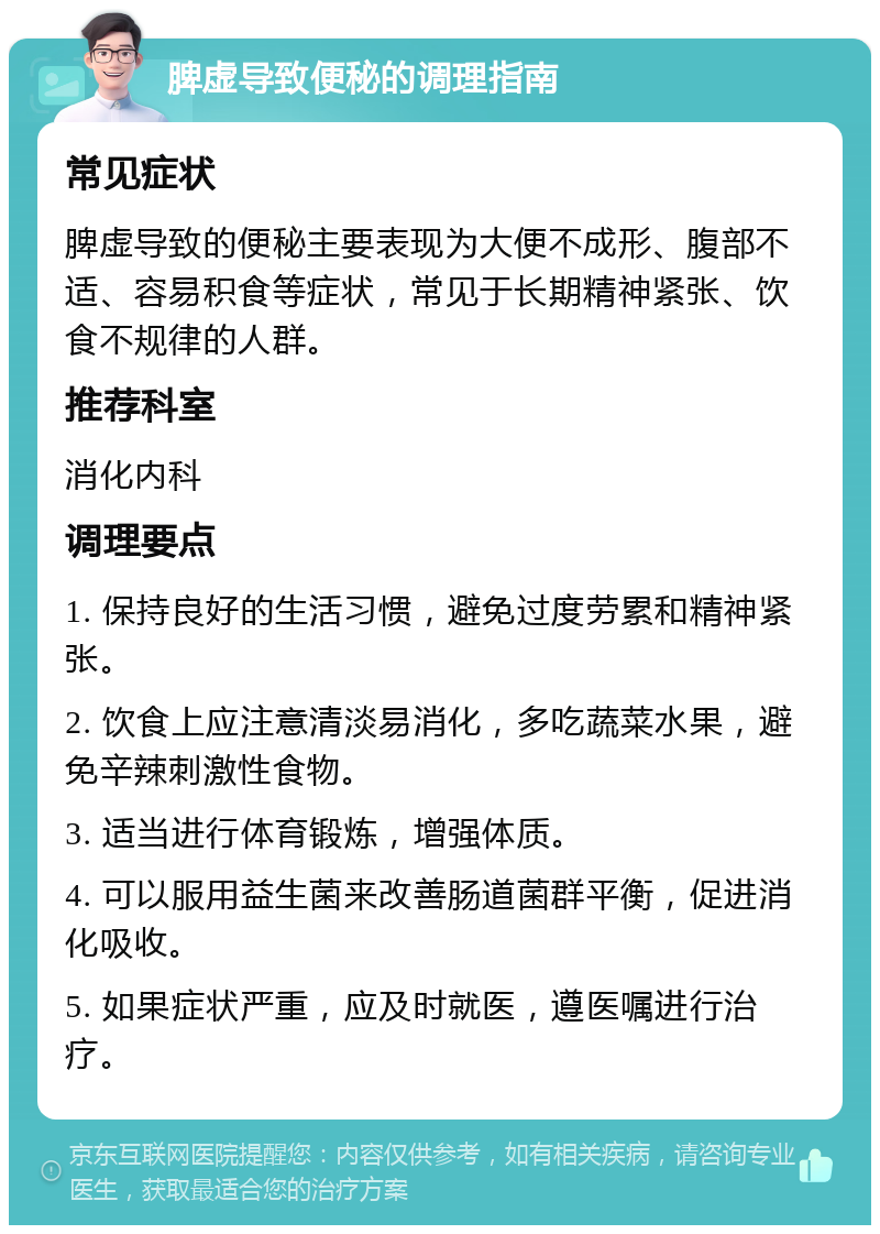 脾虚导致便秘的调理指南 常见症状 脾虚导致的便秘主要表现为大便不成形、腹部不适、容易积食等症状，常见于长期精神紧张、饮食不规律的人群。 推荐科室 消化内科 调理要点 1. 保持良好的生活习惯，避免过度劳累和精神紧张。 2. 饮食上应注意清淡易消化，多吃蔬菜水果，避免辛辣刺激性食物。 3. 适当进行体育锻炼，增强体质。 4. 可以服用益生菌来改善肠道菌群平衡，促进消化吸收。 5. 如果症状严重，应及时就医，遵医嘱进行治疗。