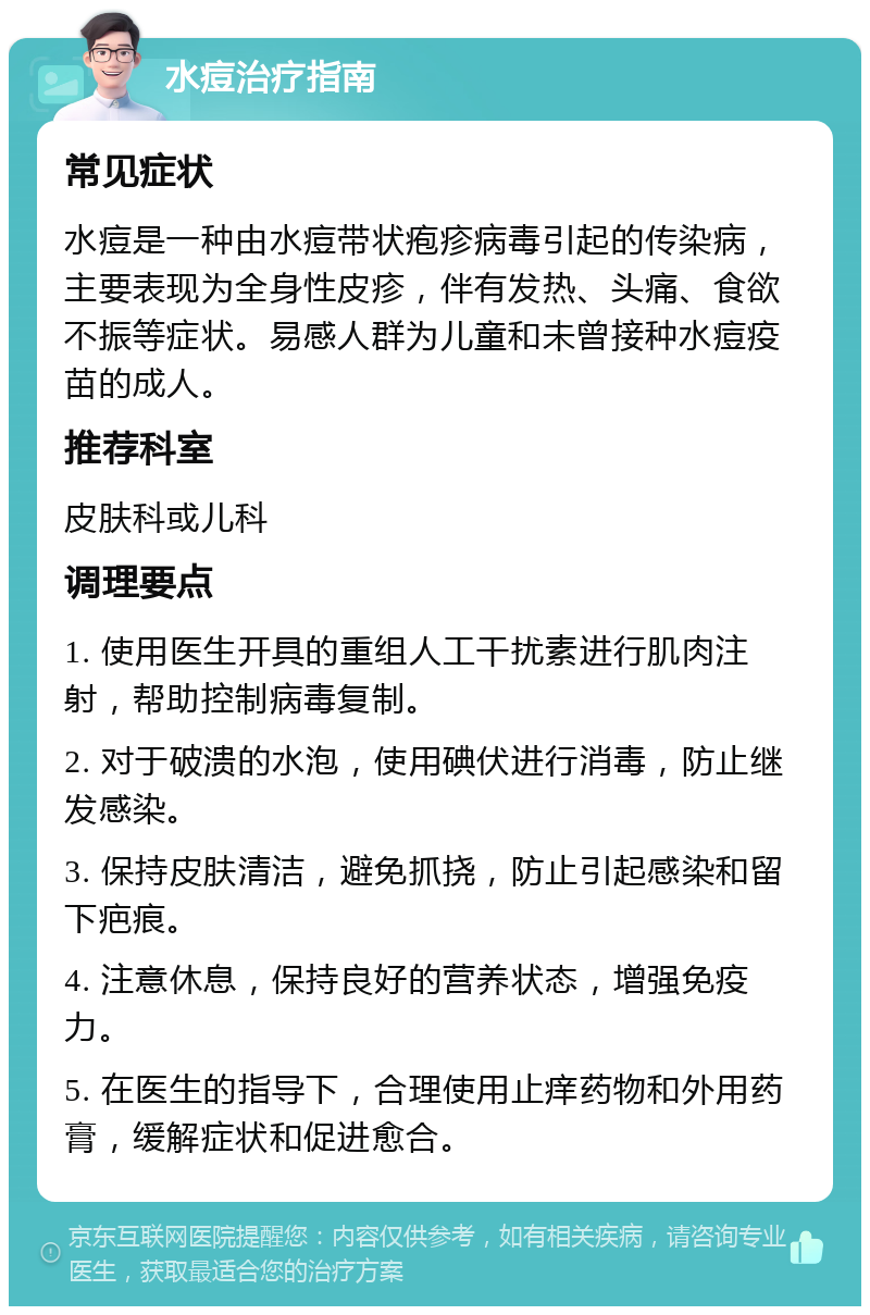 水痘治疗指南 常见症状 水痘是一种由水痘带状疱疹病毒引起的传染病，主要表现为全身性皮疹，伴有发热、头痛、食欲不振等症状。易感人群为儿童和未曾接种水痘疫苗的成人。 推荐科室 皮肤科或儿科 调理要点 1. 使用医生开具的重组人工干扰素进行肌肉注射，帮助控制病毒复制。 2. 对于破溃的水泡，使用碘伏进行消毒，防止继发感染。 3. 保持皮肤清洁，避免抓挠，防止引起感染和留下疤痕。 4. 注意休息，保持良好的营养状态，增强免疫力。 5. 在医生的指导下，合理使用止痒药物和外用药膏，缓解症状和促进愈合。