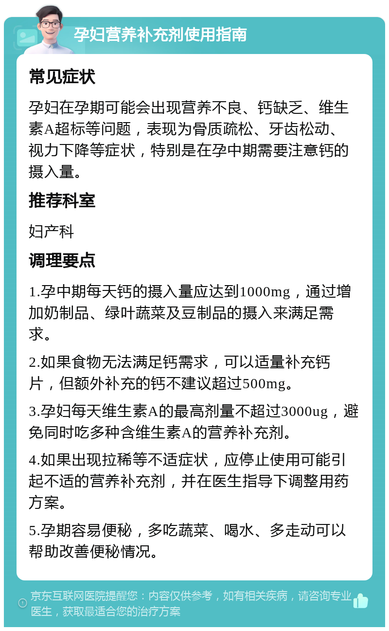 孕妇营养补充剂使用指南 常见症状 孕妇在孕期可能会出现营养不良、钙缺乏、维生素A超标等问题，表现为骨质疏松、牙齿松动、视力下降等症状，特别是在孕中期需要注意钙的摄入量。 推荐科室 妇产科 调理要点 1.孕中期每天钙的摄入量应达到1000mg，通过增加奶制品、绿叶蔬菜及豆制品的摄入来满足需求。 2.如果食物无法满足钙需求，可以适量补充钙片，但额外补充的钙不建议超过500mg。 3.孕妇每天维生素A的最高剂量不超过3000ug，避免同时吃多种含维生素A的营养补充剂。 4.如果出现拉稀等不适症状，应停止使用可能引起不适的营养补充剂，并在医生指导下调整用药方案。 5.孕期容易便秘，多吃蔬菜、喝水、多走动可以帮助改善便秘情况。