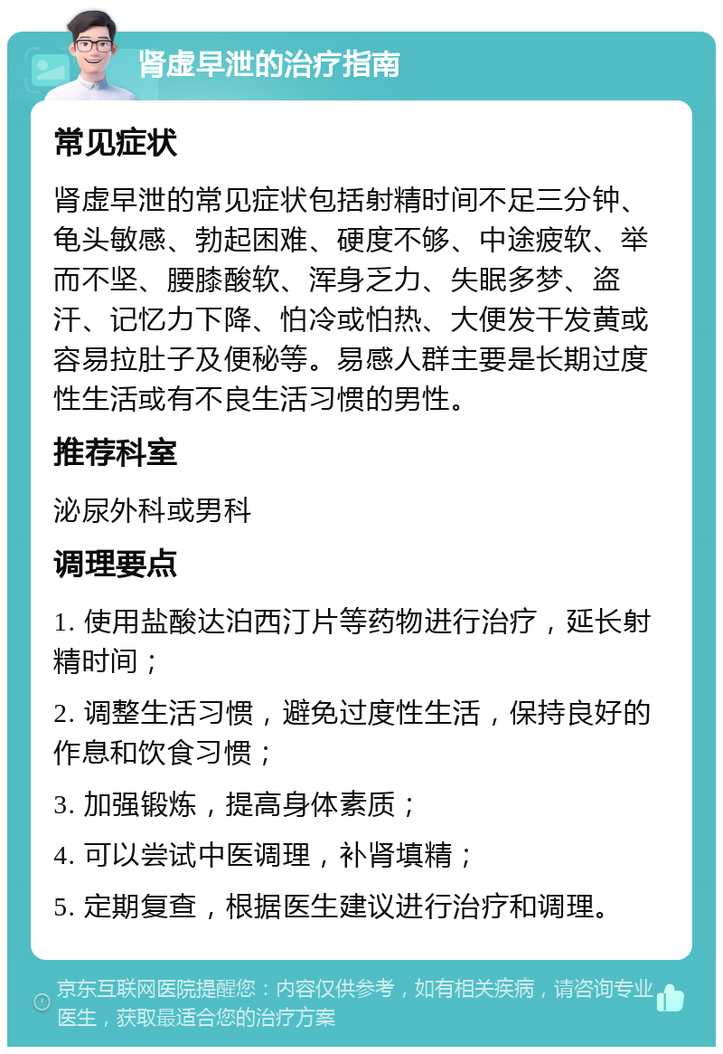 肾虚早泄的治疗指南 常见症状 肾虚早泄的常见症状包括射精时间不足三分钟、龟头敏感、勃起困难、硬度不够、中途疲软、举而不坚、腰膝酸软、浑身乏力、失眠多梦、盗汗、记忆力下降、怕冷或怕热、大便发干发黄或容易拉肚子及便秘等。易感人群主要是长期过度性生活或有不良生活习惯的男性。 推荐科室 泌尿外科或男科 调理要点 1. 使用盐酸达泊西汀片等药物进行治疗，延长射精时间； 2. 调整生活习惯，避免过度性生活，保持良好的作息和饮食习惯； 3. 加强锻炼，提高身体素质； 4. 可以尝试中医调理，补肾填精； 5. 定期复查，根据医生建议进行治疗和调理。