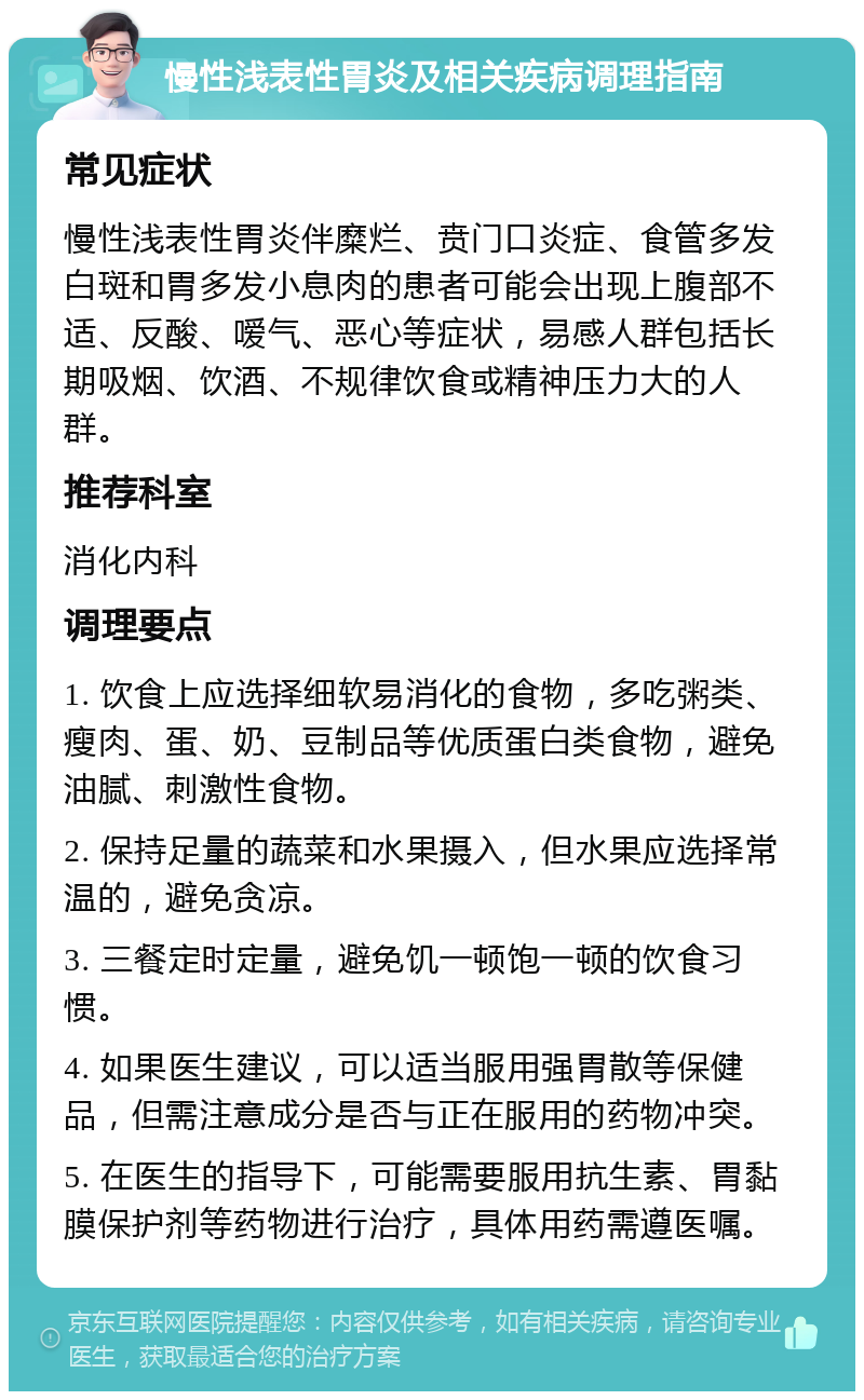 慢性浅表性胃炎及相关疾病调理指南 常见症状 慢性浅表性胃炎伴糜烂、贲门口炎症、食管多发白斑和胃多发小息肉的患者可能会出现上腹部不适、反酸、嗳气、恶心等症状，易感人群包括长期吸烟、饮酒、不规律饮食或精神压力大的人群。 推荐科室 消化内科 调理要点 1. 饮食上应选择细软易消化的食物，多吃粥类、瘦肉、蛋、奶、豆制品等优质蛋白类食物，避免油腻、刺激性食物。 2. 保持足量的蔬菜和水果摄入，但水果应选择常温的，避免贪凉。 3. 三餐定时定量，避免饥一顿饱一顿的饮食习惯。 4. 如果医生建议，可以适当服用强胃散等保健品，但需注意成分是否与正在服用的药物冲突。 5. 在医生的指导下，可能需要服用抗生素、胃黏膜保护剂等药物进行治疗，具体用药需遵医嘱。