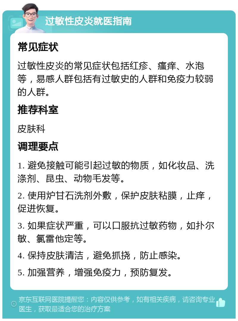 过敏性皮炎就医指南 常见症状 过敏性皮炎的常见症状包括红疹、瘙痒、水泡等，易感人群包括有过敏史的人群和免疫力较弱的人群。 推荐科室 皮肤科 调理要点 1. 避免接触可能引起过敏的物质，如化妆品、洗涤剂、昆虫、动物毛发等。 2. 使用炉甘石洗剂外敷，保护皮肤粘膜，止痒，促进恢复。 3. 如果症状严重，可以口服抗过敏药物，如扑尔敏、氯雷他定等。 4. 保持皮肤清洁，避免抓挠，防止感染。 5. 加强营养，增强免疫力，预防复发。