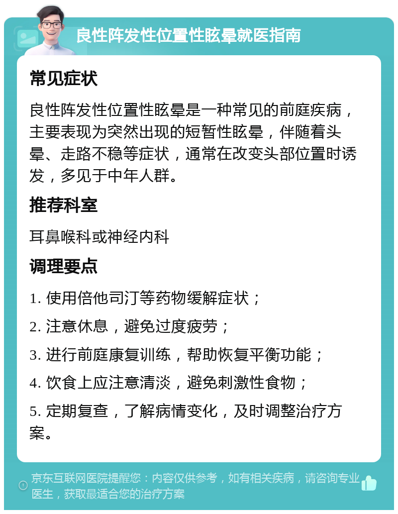 良性阵发性位置性眩晕就医指南 常见症状 良性阵发性位置性眩晕是一种常见的前庭疾病，主要表现为突然出现的短暂性眩晕，伴随着头晕、走路不稳等症状，通常在改变头部位置时诱发，多见于中年人群。 推荐科室 耳鼻喉科或神经内科 调理要点 1. 使用倍他司汀等药物缓解症状； 2. 注意休息，避免过度疲劳； 3. 进行前庭康复训练，帮助恢复平衡功能； 4. 饮食上应注意清淡，避免刺激性食物； 5. 定期复查，了解病情变化，及时调整治疗方案。