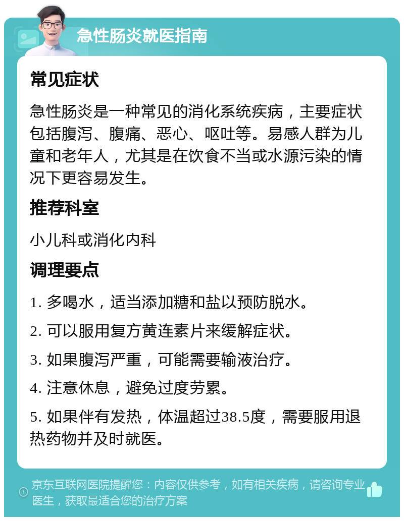 急性肠炎就医指南 常见症状 急性肠炎是一种常见的消化系统疾病，主要症状包括腹泻、腹痛、恶心、呕吐等。易感人群为儿童和老年人，尤其是在饮食不当或水源污染的情况下更容易发生。 推荐科室 小儿科或消化内科 调理要点 1. 多喝水，适当添加糖和盐以预防脱水。 2. 可以服用复方黄连素片来缓解症状。 3. 如果腹泻严重，可能需要输液治疗。 4. 注意休息，避免过度劳累。 5. 如果伴有发热，体温超过38.5度，需要服用退热药物并及时就医。