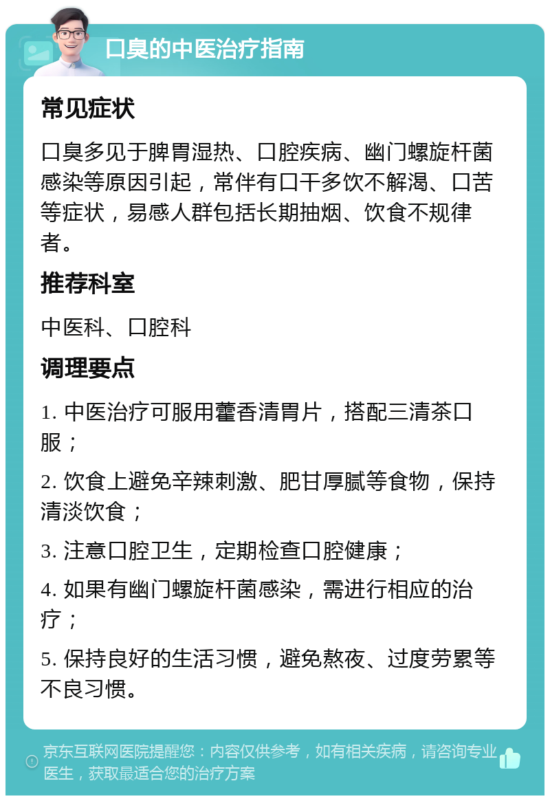 口臭的中医治疗指南 常见症状 口臭多见于脾胃湿热、口腔疾病、幽门螺旋杆菌感染等原因引起，常伴有口干多饮不解渴、口苦等症状，易感人群包括长期抽烟、饮食不规律者。 推荐科室 中医科、口腔科 调理要点 1. 中医治疗可服用藿香清胃片，搭配三清茶口服； 2. 饮食上避免辛辣刺激、肥甘厚腻等食物，保持清淡饮食； 3. 注意口腔卫生，定期检查口腔健康； 4. 如果有幽门螺旋杆菌感染，需进行相应的治疗； 5. 保持良好的生活习惯，避免熬夜、过度劳累等不良习惯。