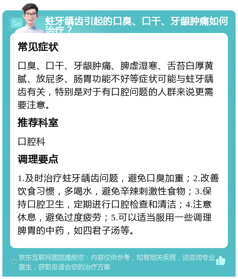 蛀牙龋齿引起的口臭、口干、牙龈肿痛如何治疗？ 常见症状 口臭、口干、牙龈肿痛、脾虚湿寒、舌苔白厚黄腻、放屁多、肠胃功能不好等症状可能与蛀牙龋齿有关，特别是对于有口腔问题的人群来说更需要注意。 推荐科室 口腔科 调理要点 1.及时治疗蛀牙龋齿问题，避免口臭加重；2.改善饮食习惯，多喝水，避免辛辣刺激性食物；3.保持口腔卫生，定期进行口腔检查和清洁；4.注意休息，避免过度疲劳；5.可以适当服用一些调理脾胃的中药，如四君子汤等。