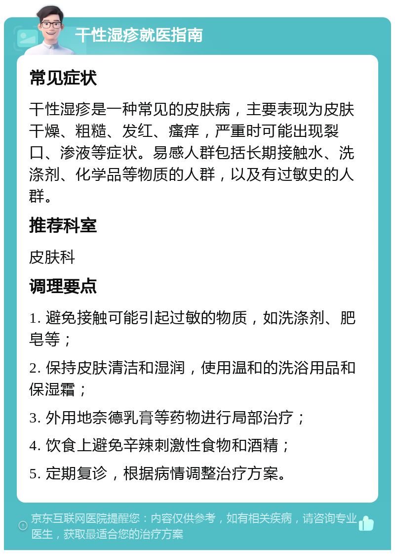 干性湿疹就医指南 常见症状 干性湿疹是一种常见的皮肤病，主要表现为皮肤干燥、粗糙、发红、瘙痒，严重时可能出现裂口、渗液等症状。易感人群包括长期接触水、洗涤剂、化学品等物质的人群，以及有过敏史的人群。 推荐科室 皮肤科 调理要点 1. 避免接触可能引起过敏的物质，如洗涤剂、肥皂等； 2. 保持皮肤清洁和湿润，使用温和的洗浴用品和保湿霜； 3. 外用地奈德乳膏等药物进行局部治疗； 4. 饮食上避免辛辣刺激性食物和酒精； 5. 定期复诊，根据病情调整治疗方案。